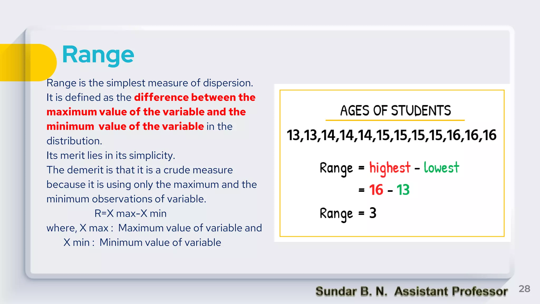 Range
Range is the simplest measure of dispersion.
It is defined as the difference between the
maximum value of the variable and the
minimum value of the variable in the
distribution.
Its merit lies in its simplicity.
The demerit is that it is a crude measure
because it is using only the maximum and the
minimum observations of variable.
R=X max-X min
where, X max : Maximum value of variable and
X min : Minimum value of variable
28
 
