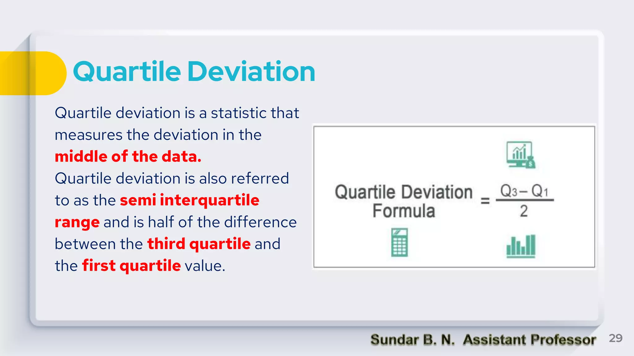 Quartile Deviation
Quartile deviation is a statistic that
measures the deviation in the
middle of the data.
Quartile deviation is also referred
to as the semi interquartile
range and is half of the difference
between the third quartile and
the first quartile value.
29
 