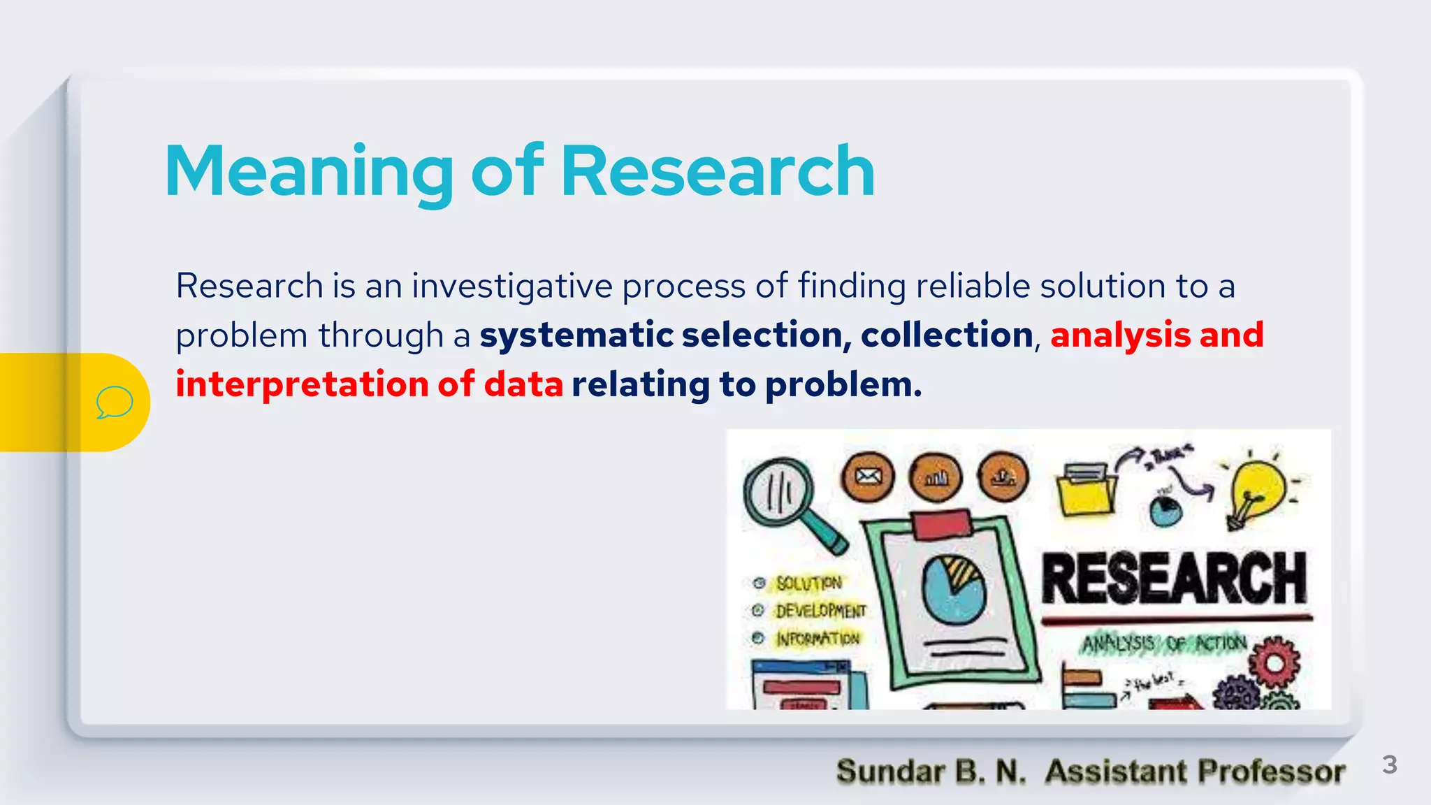 Meaning of Research
Research is an investigative process of finding reliable solution to a
problem through a systematic selection, collection, analysis and
interpretation of data relating to problem.
3
 
