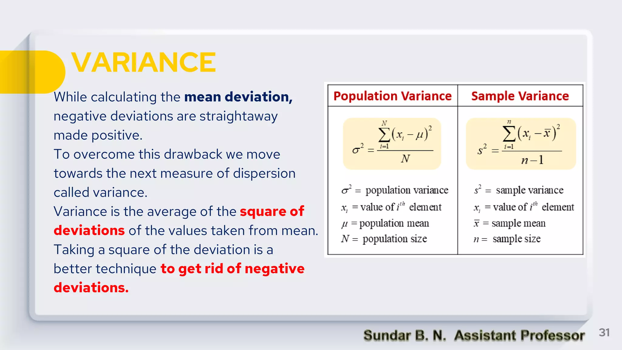 VARIANCE
While calculating the mean deviation,
negative deviations are straightaway
made positive.
To overcome this drawback we move
towards the next measure of dispersion
called variance.
Variance is the average of the square of
deviations of the values taken from mean.
Taking a square of the deviation is a
better technique to get rid of negative
deviations.
31
 