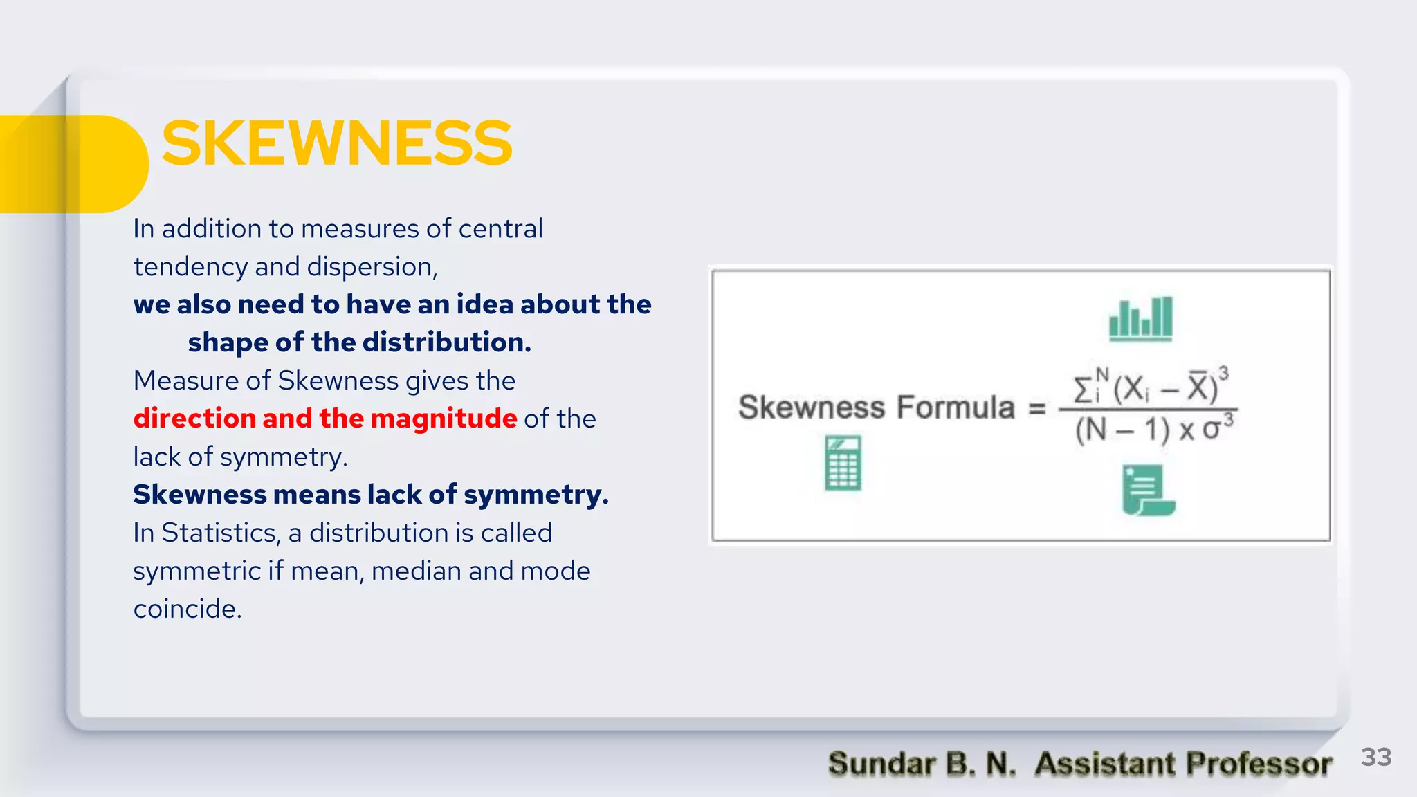 SKEWNESS
In addition to measures of central
tendency and dispersion,
we also need to have an idea about the
shape of the distribution.
Measure of Skewness gives the
direction and the magnitude of the
lack of symmetry.
Skewness means lack of symmetry.
In Statistics, a distribution is called
symmetric if mean, median and mode
coincide.
33
 