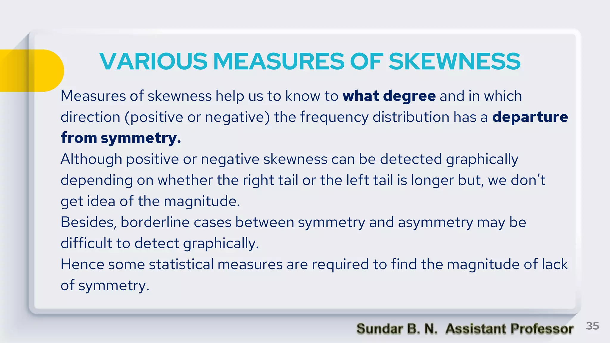 VARIOUS MEASURES OF SKEWNESS
Measures of skewness help us to know to what degree and in which
direction (positive or negative) the frequency distribution has a departure
from symmetry.
Although positive or negative skewness can be detected graphically
depending on whether the right tail or the left tail is longer but, we don’t
get idea of the magnitude.
Besides, borderline cases between symmetry and asymmetry may be
difficult to detect graphically.
Hence some statistical measures are required to find the magnitude of lack
of symmetry.
35
 