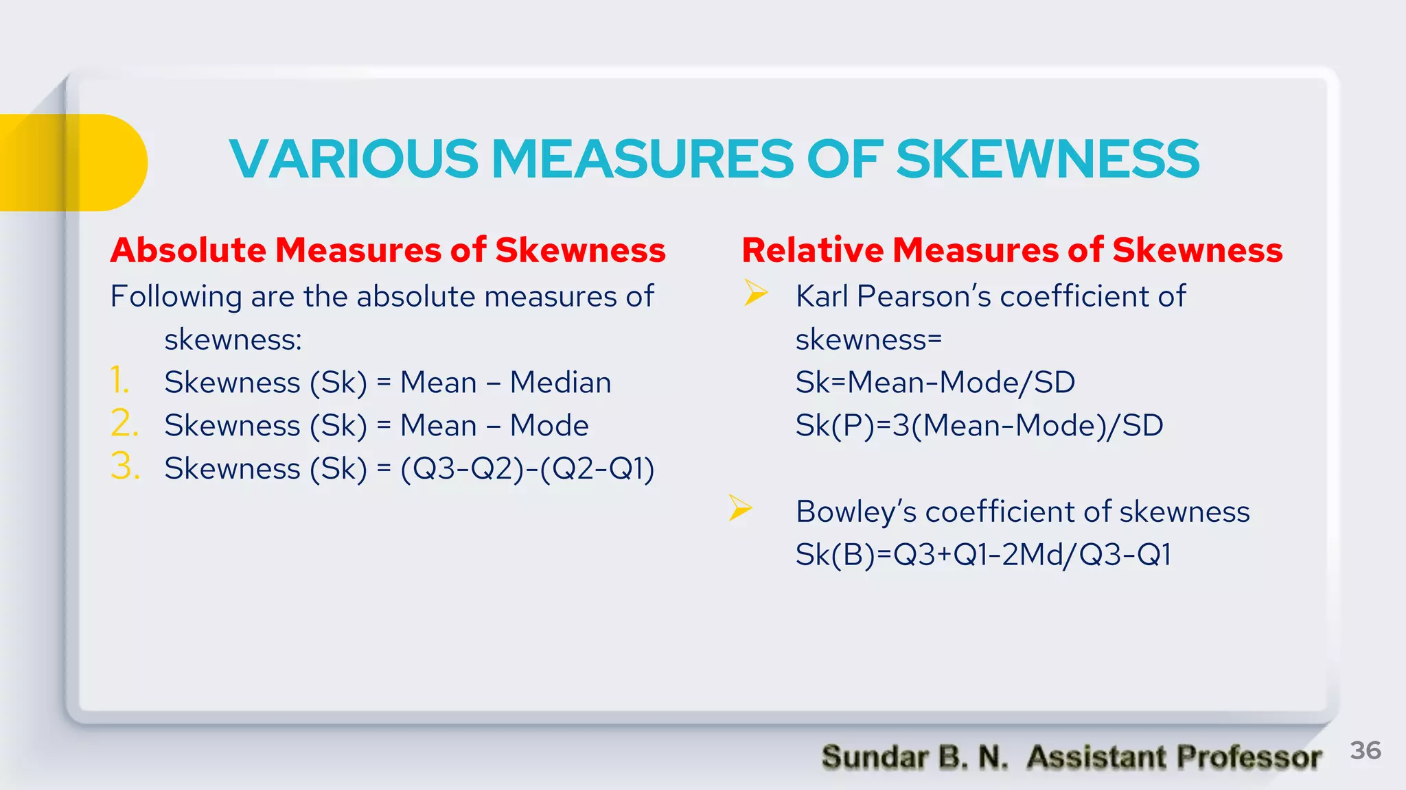 VARIOUS MEASURES OF SKEWNESS
Absolute Measures of Skewness
Following are the absolute measures of
skewness:
1. Skewness (Sk) = Mean – Median
2. Skewness (Sk) = Mean – Mode
3. Skewness (Sk) = (Q3-Q2)-(Q2-Q1)
Relative Measures of Skewness
 Karl Pearson’s coefficient of
skewness=
Sk=Mean-Mode/SD
Sk(P)=3(Mean-Mode)/SD
 Bowley’s coefficient of skewness
Sk(B)=Q3+Q1-2Md/Q3-Q1
36
 