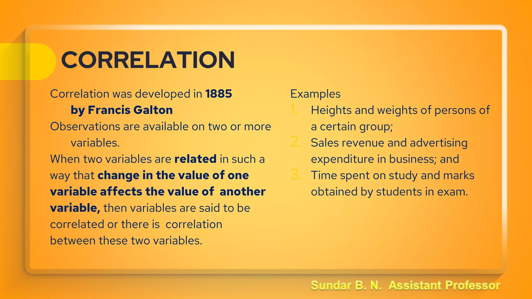 CORRELATION
Correlation was developed in 1885
by Francis Galton
Observations are available on two or more
variables.
When two variables are related in such a
way that change in the value of one
variable affects the value of another
variable, then variables are said to be
correlated or there is correlation
between these two variables.
Examples
1. Heights and weights of persons of
a certain group;
2. Sales revenue and advertising
expenditure in business; and
3. Time spent on study and marks
obtained by students in exam.
 
