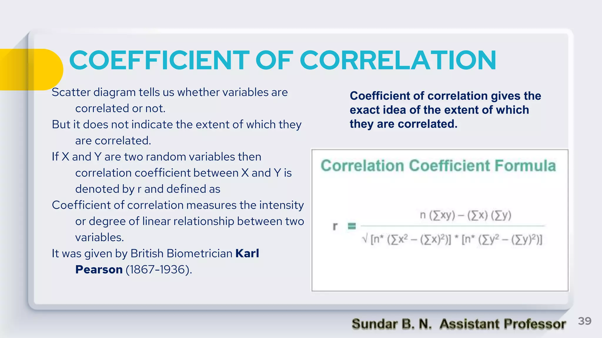 COEFFICIENT OF CORRELATION
Scatter diagram tells us whether variables are
correlated or not.
But it does not indicate the extent of which they
are correlated.
If X and Y are two random variables then
correlation coefficient between X and Y is
denoted by r and defined as
Coefficient of correlation measures the intensity
or degree of linear relationship between two
variables.
It was given by British Biometrician Karl
Pearson (1867-1936).
39
Coefficient of correlation gives the
exact idea of the extent of which
they are correlated.
 