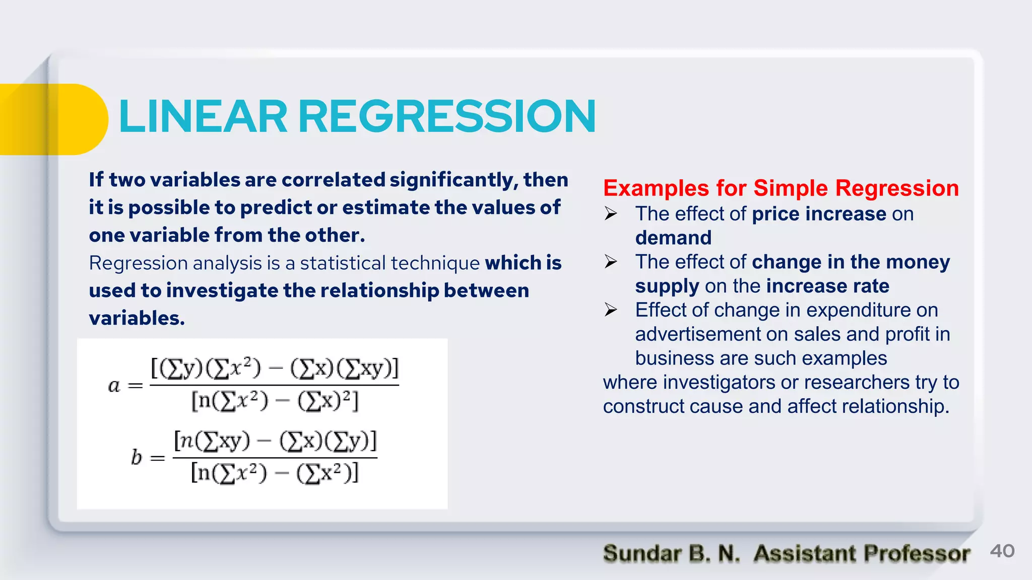 LINEAR REGRESSION
If two variables are correlated significantly, then
it is possible to predict or estimate the values of
one variable from the other.
Regression analysis is a statistical technique which is
used to investigate the relationship between
variables.
40
Examples for Simple Regression
 The effect of price increase on
demand
 The effect of change in the money
supply on the increase rate
 Effect of change in expenditure on
advertisement on sales and profit in
business are such examples
where investigators or researchers try to
construct cause and affect relationship.
 
