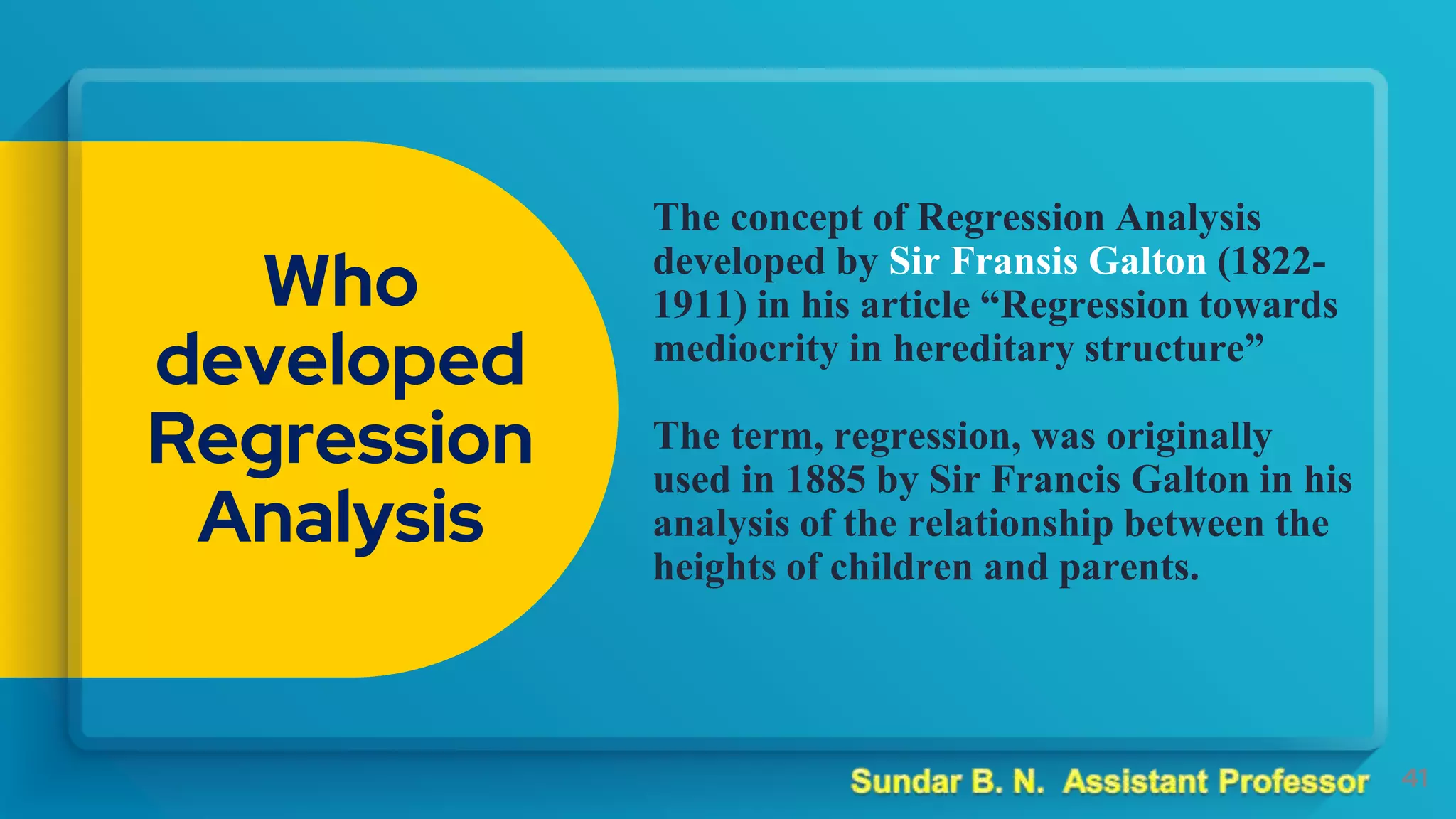 The concept of Regression Analysis
developed by Sir Fransis Galton (1822-
1911) in his article “Regression towards
mediocrity in hereditary structure”
The term, regression, was originally
used in 1885 by Sir Francis Galton in his
analysis of the relationship between the
heights of children and parents.
41
Who
developed
Regression
Analysis
 