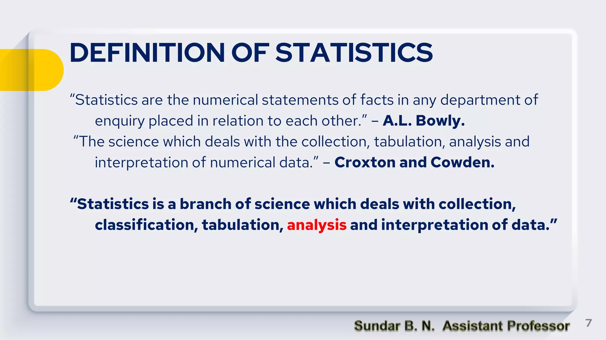 DEFINITION OF STATISTICS
“Statistics are the numerical statements of facts in any department of
enquiry placed in relation to each other.” – A.L. Bowly.
“The science which deals with the collection, tabulation, analysis and
interpretation of numerical data.” – Croxton and Cowden.
“Statistics is a branch of science which deals with collection,
classification, tabulation, analysis and interpretation of data.”
7
 