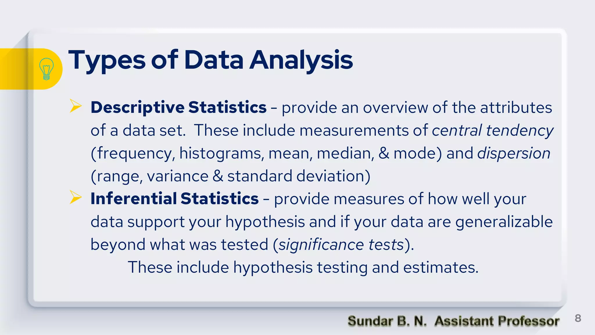 Types of Data Analysis
 Descriptive Statistics - provide an overview of the attributes
of a data set. These include measurements of central tendency
(frequency, histograms, mean, median, & mode) and dispersion
(range, variance & standard deviation)
 Inferential Statistics - provide measures of how well your
data support your hypothesis and if your data are generalizable
beyond what was tested (significance tests).
These include hypothesis testing and estimates.
8
 