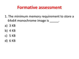 Formative assessment
1. The minimum memory requirement to store a
64x64 monochrome image is _____.
a) 3 KB
b) 4 KB
c) 5 KB
d) 6 KB
 