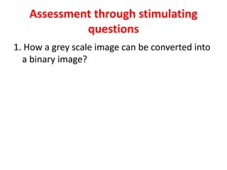 Assessment through stimulating
questions
1. How a grey scale image can be converted into
a binary image?
 