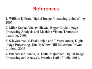 References
1. William K Pratt, Digital Image Processing, John Willey,
2007
2. Milan Sonka, Vaclav Hlavac, Roger Boyle, Image
Processing Analysis and Machine Vision, Thompson
Learning, 2008
3. S.Jayaraman, S.Esakkirajan and T.Veerakumar, Digital
Image Processing, Tata McGraw Hill Education Private
Limited, 2009
4. Bhabatosh Chanda, D. Dutta Majumder, Digital Image
Processing and Analysis, Prentice Hall of India, 2011.
 