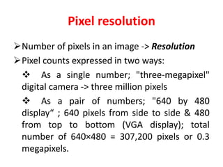 Pixel resolution
Number of pixels in an image -> Resolution
Pixel counts expressed in two ways:
 As a single number; "three-megapixel"
digital camera -> three million pixels
 As a pair of numbers; "640 by 480
display“ ; 640 pixels from side to side & 480
from top to bottom (VGA display); total
number of 640×480 = 307,200 pixels or 0.3
megapixels.
 