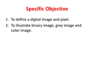 Specific Objective
1. To define a digital image and pixel.
2. To illustrate binary image, grey image and
color image.
 