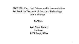 1
EECE 269 : Electrical Drivers and Instrumentation
Ref Book : A Textbook of Electrical Technology
by B.L Theraja
CLASS 1
Asif Noor Jamee
Lecturer
EECE Dept, BMA
 