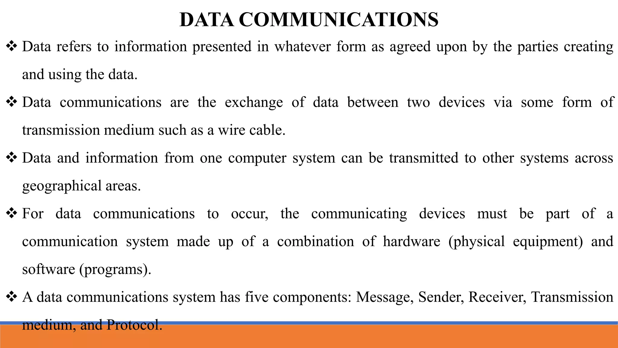 DATA COMMUNICATIONS
 Data refers to information presented in whatever form as agreed upon by the parties creating
and using the data.
 Data communications are the exchange of data between two devices via some form of
transmission medium such as a wire cable.
 Data and information from one computer system can be transmitted to other systems across
geographical areas.
 For data communications to occur, the communicating devices must be part of a
communication system made up of a combination of hardware (physical equipment) and
software (programs).
 A data communications system has five components: Message, Sender, Receiver, Transmission
medium, and Protocol.
 