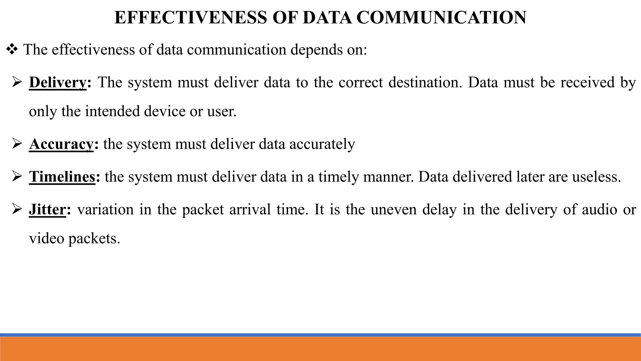  The effectiveness of data communication depends on:
 Delivery: The system must deliver data to the correct destination. Data must be received by
only the intended device or user.
 Accuracy: the system must deliver data accurately
 Timelines: the system must deliver data in a timely manner. Data delivered later are useless.
 Jitter: variation in the packet arrival time. It is the uneven delay in the delivery of audio or
video packets.
EFFECTIVENESS OF DATA COMMUNICATION
 
