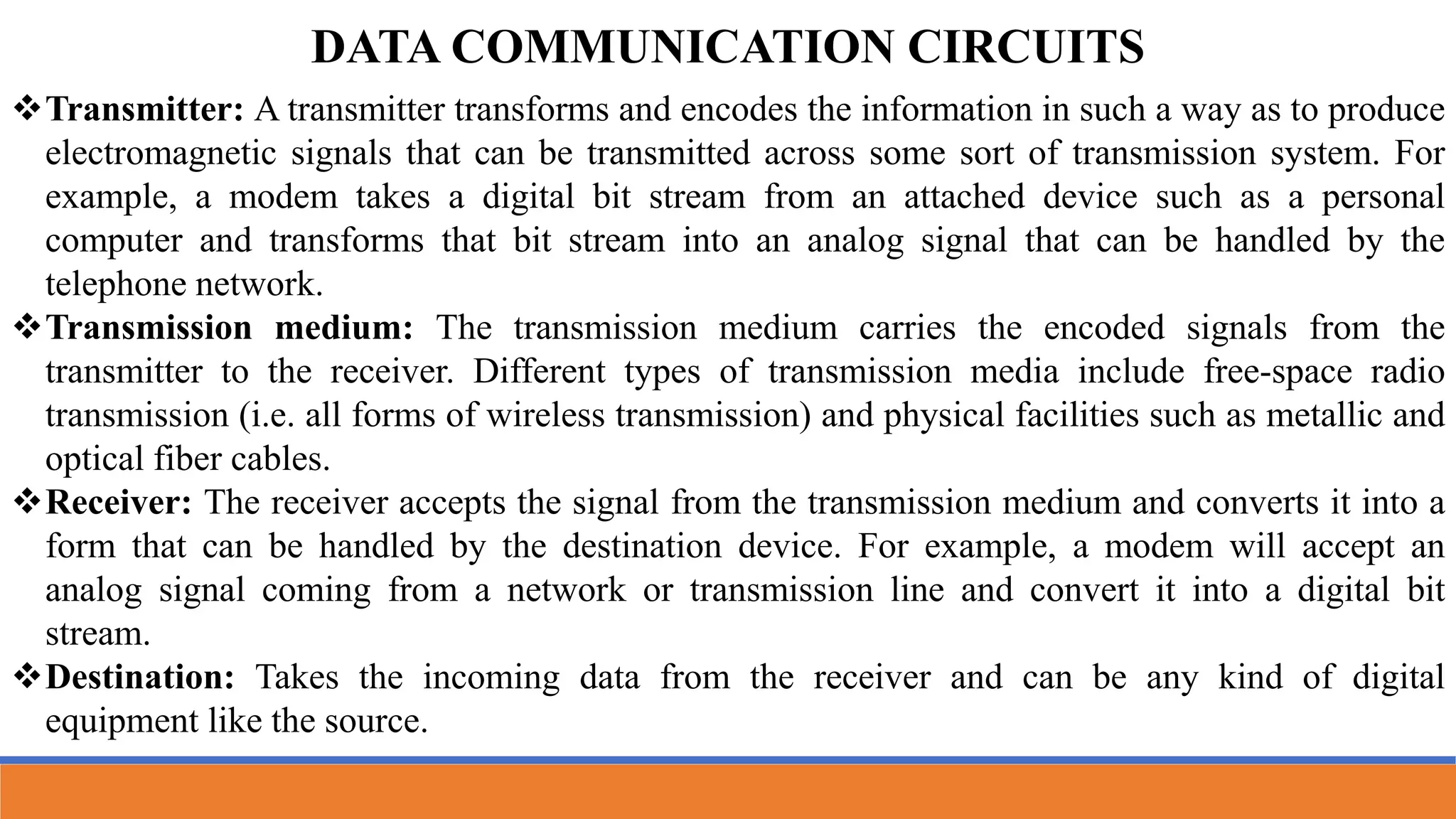 Transmitter: A transmitter transforms and encodes the information in such a way as to produce
electromagnetic signals that can be transmitted across some sort of transmission system. For
example, a modem takes a digital bit stream from an attached device such as a personal
computer and transforms that bit stream into an analog signal that can be handled by the
telephone network.
Transmission medium: The transmission medium carries the encoded signals from the
transmitter to the receiver. Different types of transmission media include free-space radio
transmission (i.e. all forms of wireless transmission) and physical facilities such as metallic and
optical fiber cables.
Receiver: The receiver accepts the signal from the transmission medium and converts it into a
form that can be handled by the destination device. For example, a modem will accept an
analog signal coming from a network or transmission line and convert it into a digital bit
stream.
Destination: Takes the incoming data from the receiver and can be any kind of digital
equipment like the source.
DATA COMMUNICATION CIRCUITS
 