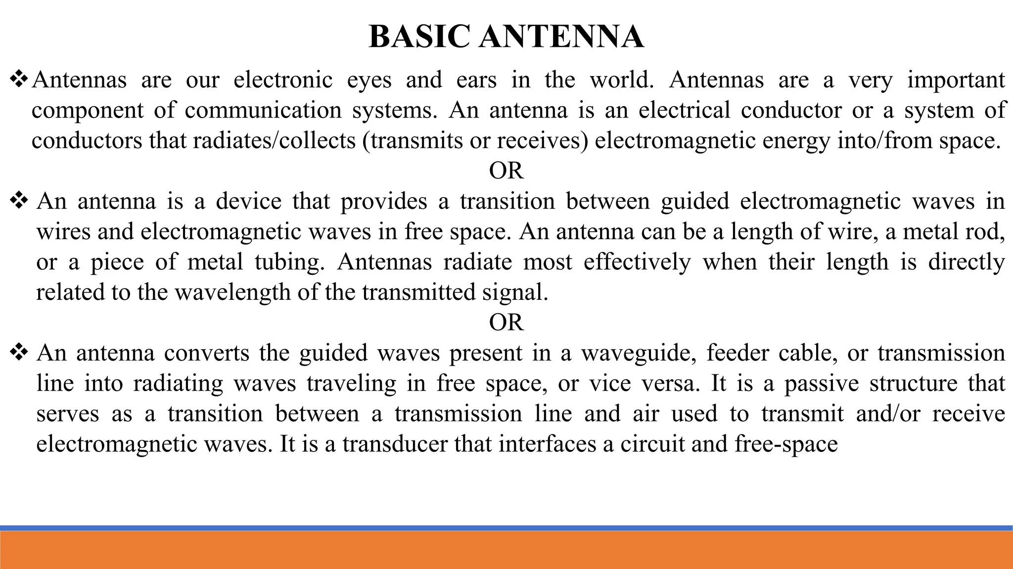 Antennas are our electronic eyes and ears in the world. Antennas are a very important
component of communication systems. An antenna is an electrical conductor or a system of
conductors that radiates/collects (transmits or receives) electromagnetic energy into/from space.
OR
 An antenna is a device that provides a transition between guided electromagnetic waves in
wires and electromagnetic waves in free space. An antenna can be a length of wire, a metal rod,
or a piece of metal tubing. Antennas radiate most effectively when their length is directly
related to the wavelength of the transmitted signal.
OR
 An antenna converts the guided waves present in a waveguide, feeder cable, or transmission
line into radiating waves traveling in free space, or vice versa. It is a passive structure that
serves as a transition between a transmission line and air used to transmit and/or receive
electromagnetic waves. It is a transducer that interfaces a circuit and free-space
BASIC ANTENNA
 