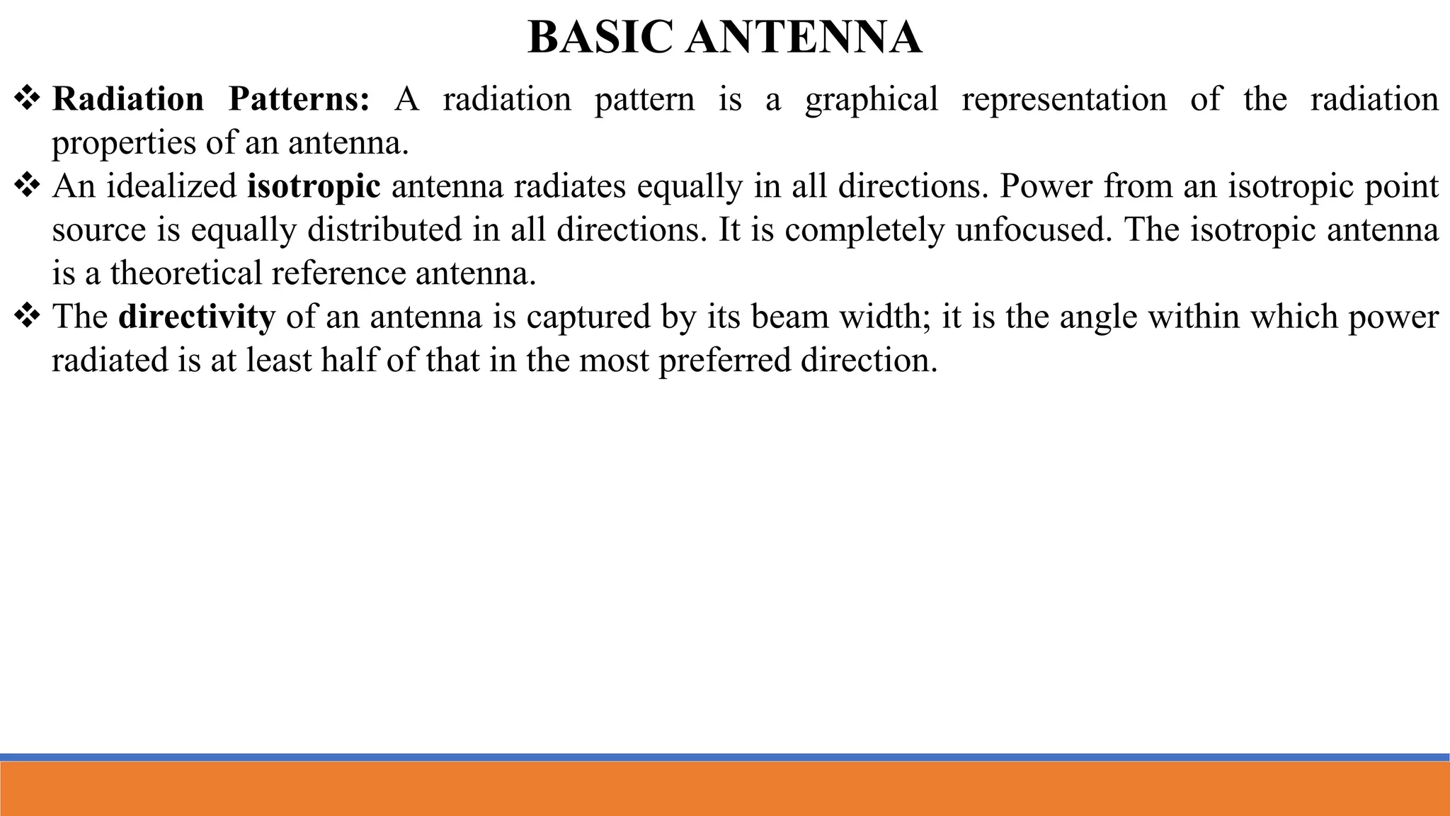  Radiation Patterns: A radiation pattern is a graphical representation of the radiation
properties of an antenna.
 An idealized isotropic antenna radiates equally in all directions. Power from an isotropic point
source is equally distributed in all directions. It is completely unfocused. The isotropic antenna
is a theoretical reference antenna.
 The directivity of an antenna is captured by its beam width; it is the angle within which power
radiated is at least half of that in the most preferred direction.
BASIC ANTENNA
 