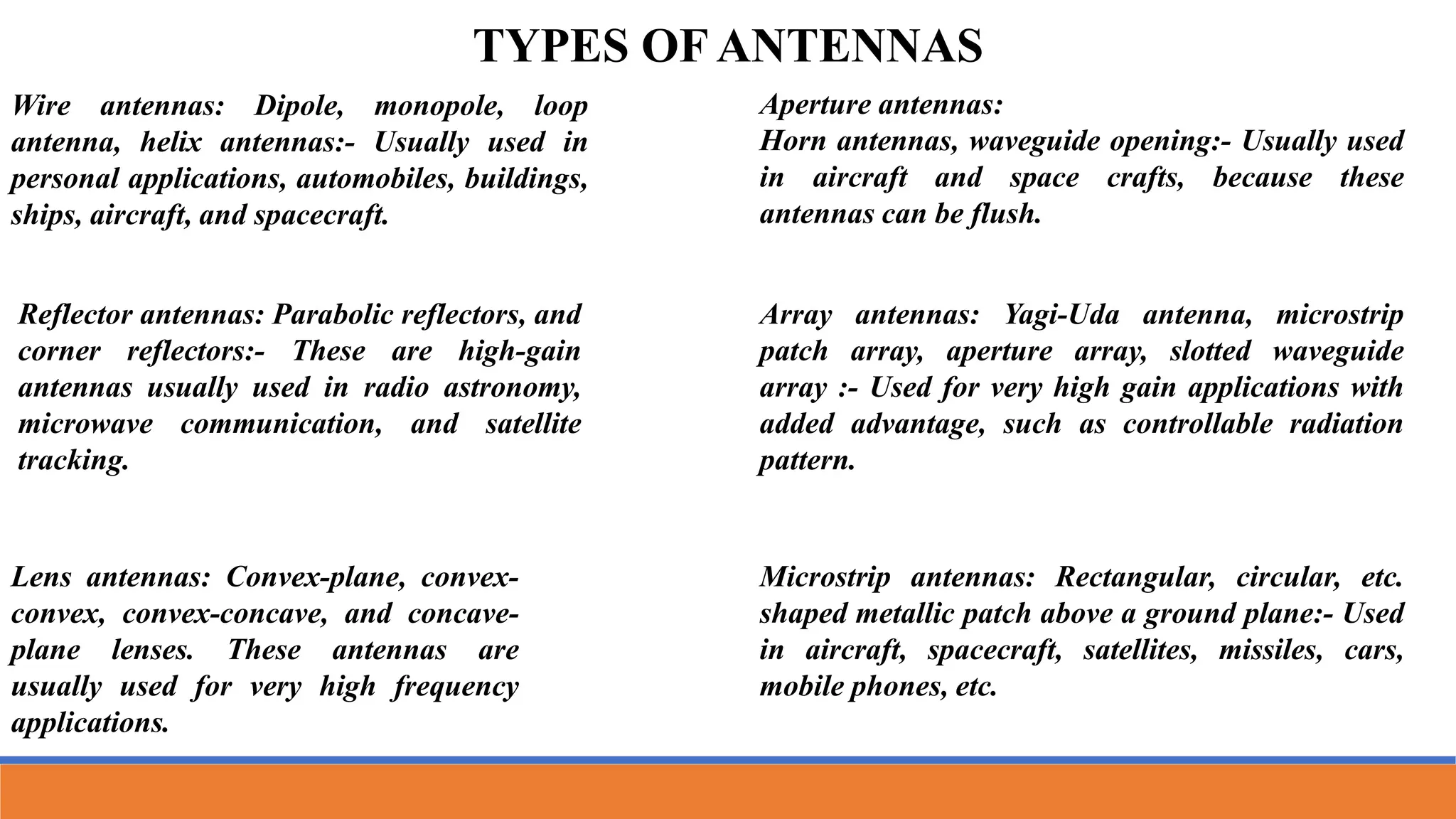 Wire antennas: Dipole, monopole, loop
antenna, helix antennas:- Usually used in
personal applications, automobiles, buildings,
ships, aircraft, and spacecraft.
TYPES OF ANTENNAS
Aperture antennas:
Horn antennas, waveguide opening:- Usually used
in aircraft and space crafts, because these
antennas can be flush.
Reflector antennas: Parabolic reflectors, and
corner reflectors:- These are high-gain
antennas usually used in radio astronomy,
microwave communication, and satellite
tracking.
Lens antennas: Convex-plane, convex-
convex, convex-concave, and concave-
plane lenses. These antennas are
usually used for very high frequency
applications.
Array antennas: Yagi-Uda antenna, microstrip
patch array, aperture array, slotted waveguide
array :- Used for very high gain applications with
added advantage, such as controllable radiation
pattern.
Microstrip antennas: Rectangular, circular, etc.
shaped metallic patch above a ground plane:- Used
in aircraft, spacecraft, satellites, missiles, cars,
mobile phones, etc.
 