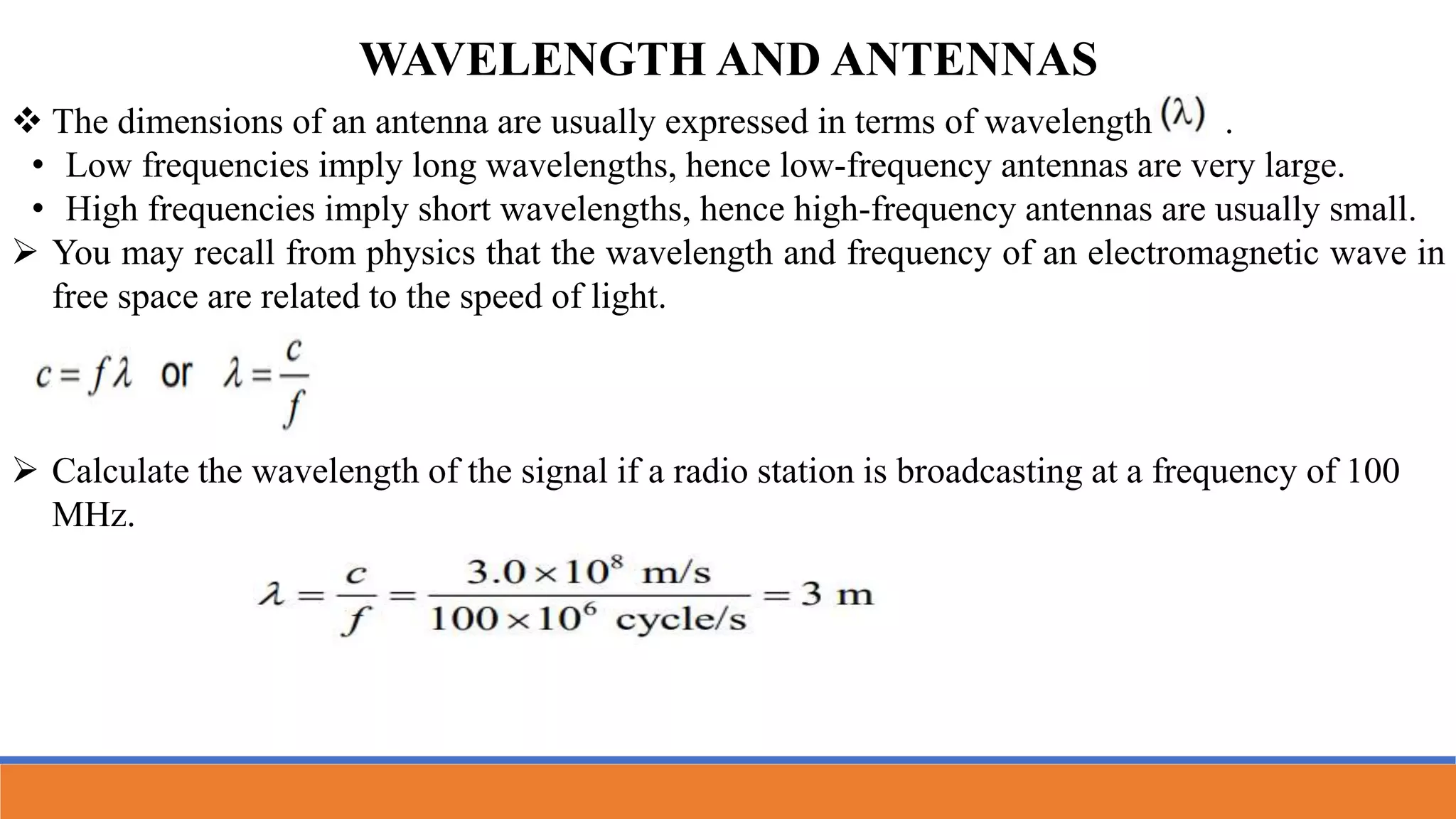 WAVELENGTH AND ANTENNAS
 The dimensions of an antenna are usually expressed in terms of wavelength .
• Low frequencies imply long wavelengths, hence low-frequency antennas are very large.
• High frequencies imply short wavelengths, hence high-frequency antennas are usually small.
 You may recall from physics that the wavelength and frequency of an electromagnetic wave in
free space are related to the speed of light.
 Calculate the wavelength of the signal if a radio station is broadcasting at a frequency of 100
MHz.
 