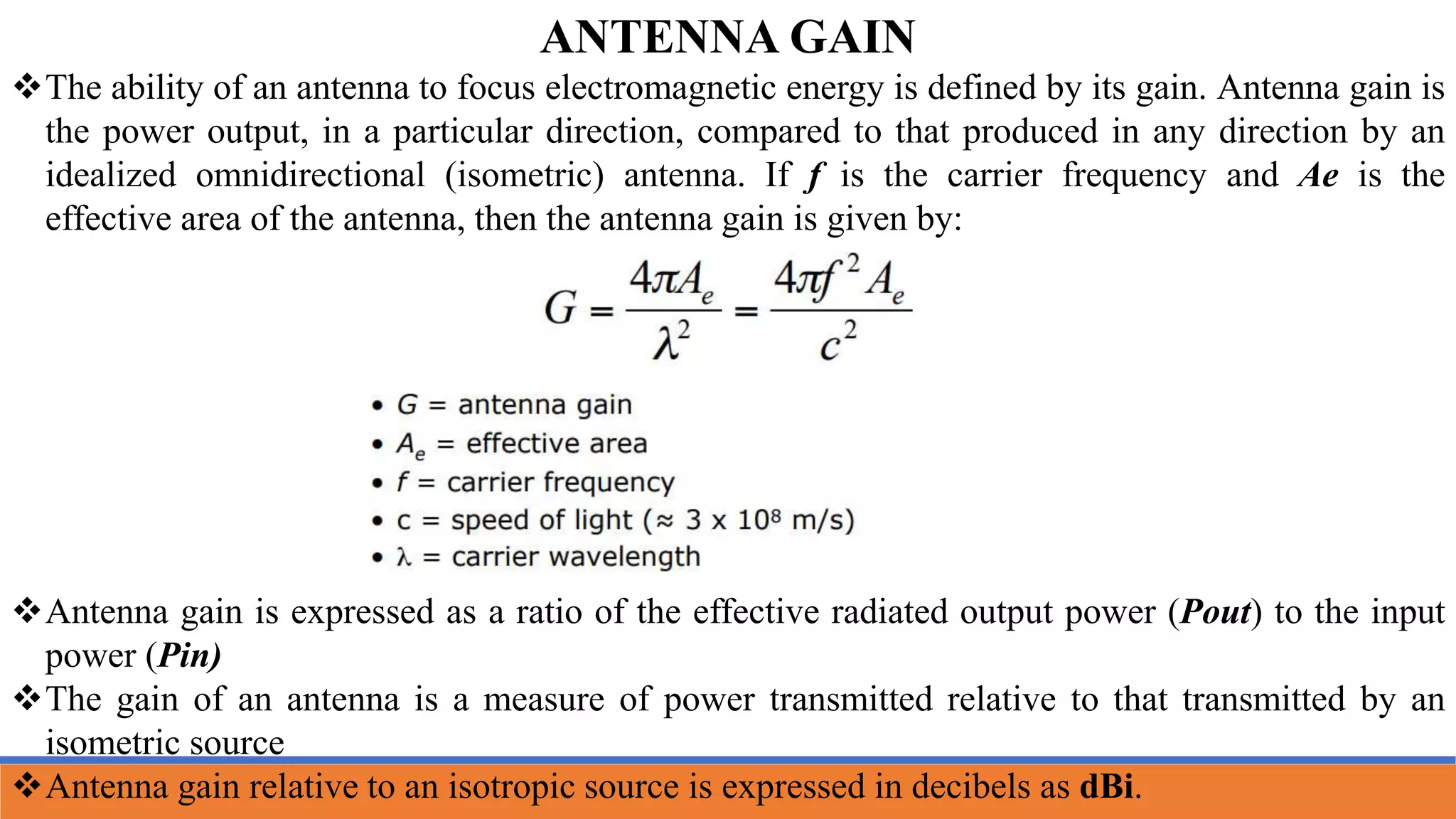 The ability of an antenna to focus electromagnetic energy is defined by its gain. Antenna gain is
the power output, in a particular direction, compared to that produced in any direction by an
idealized omnidirectional (isometric) antenna. If f is the carrier frequency and Ae is the
effective area of the antenna, then the antenna gain is given by:
Antenna gain is expressed as a ratio of the effective radiated output power (Pout) to the input
power (Pin)
The gain of an antenna is a measure of power transmitted relative to that transmitted by an
isometric source
Antenna gain relative to an isotropic source is expressed in decibels as dBi.
ANTENNA GAIN
 