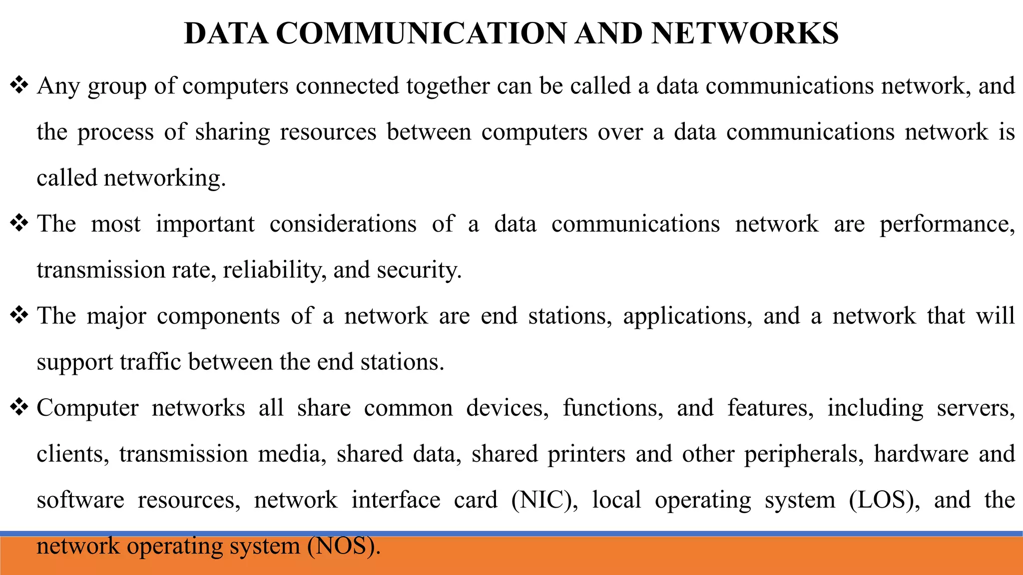 DATA COMMUNICATION AND NETWORKS
 Any group of computers connected together can be called a data communications network, and
the process of sharing resources between computers over a data communications network is
called networking.
 The most important considerations of a data communications network are performance,
transmission rate, reliability, and security.
 The major components of a network are end stations, applications, and a network that will
support traffic between the end stations.
 Computer networks all share common devices, functions, and features, including servers,
clients, transmission media, shared data, shared printers and other peripherals, hardware and
software resources, network interface card (NIC), local operating system (LOS), and the
network operating system (NOS).
 