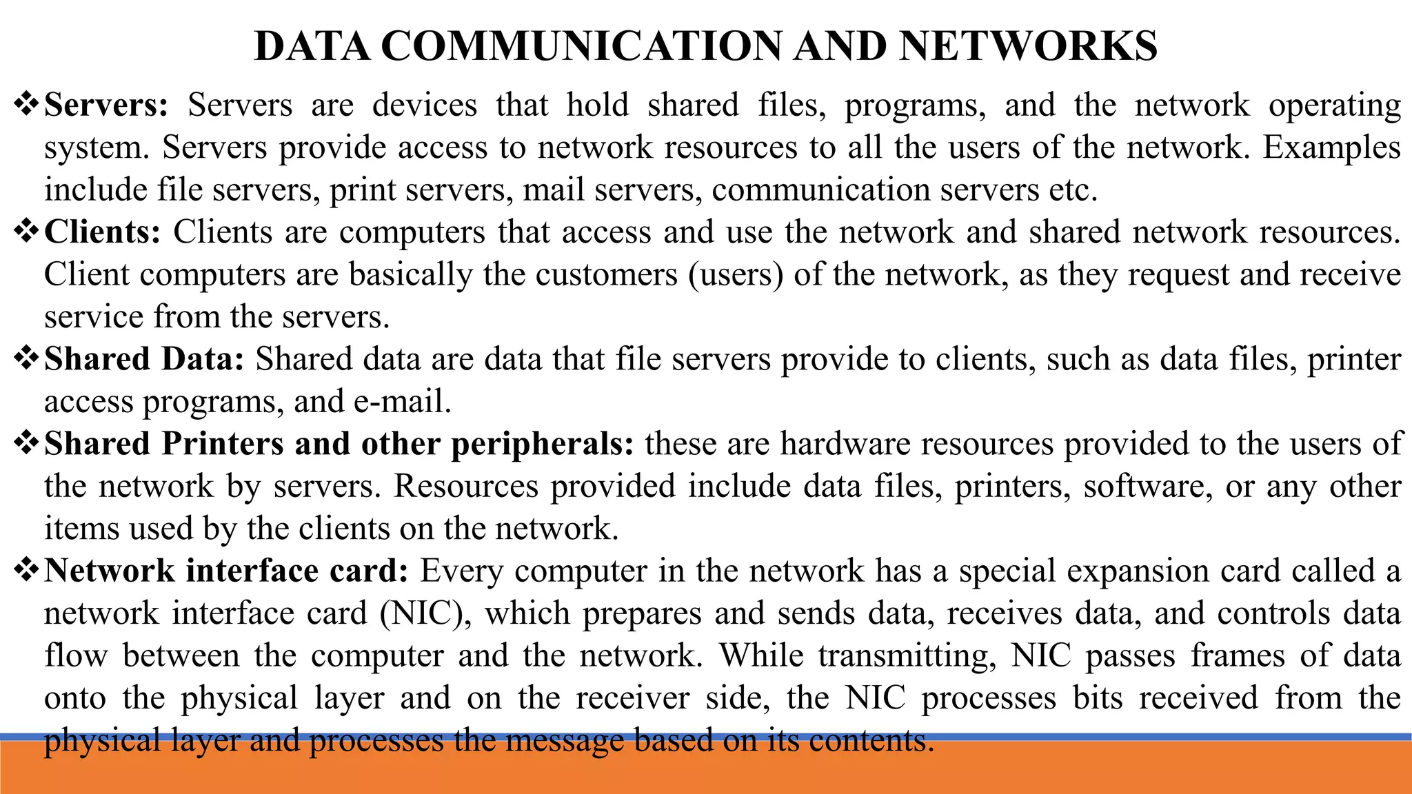Servers: Servers are devices that hold shared files, programs, and the network operating
system. Servers provide access to network resources to all the users of the network. Examples
include file servers, print servers, mail servers, communication servers etc.
Clients: Clients are computers that access and use the network and shared network resources.
Client computers are basically the customers (users) of the network, as they request and receive
service from the servers.
Shared Data: Shared data are data that file servers provide to clients, such as data files, printer
access programs, and e-mail.
Shared Printers and other peripherals: these are hardware resources provided to the users of
the network by servers. Resources provided include data files, printers, software, or any other
items used by the clients on the network.
Network interface card: Every computer in the network has a special expansion card called a
network interface card (NIC), which prepares and sends data, receives data, and controls data
flow between the computer and the network. While transmitting, NIC passes frames of data
onto the physical layer and on the receiver side, the NIC processes bits received from the
physical layer and processes the message based on its contents.
DATA COMMUNICATION AND NETWORKS
 