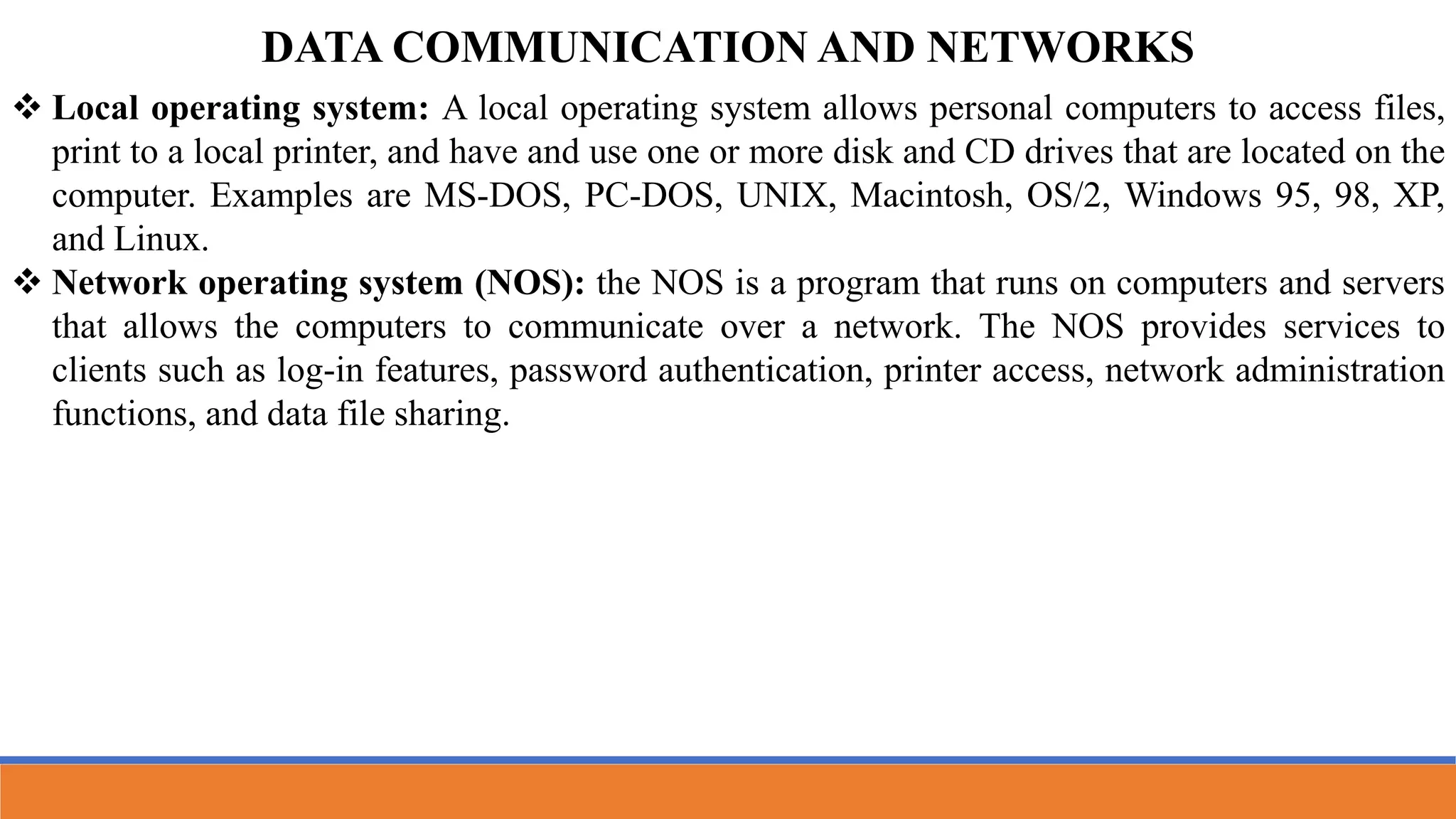  Local operating system: A local operating system allows personal computers to access files,
print to a local printer, and have and use one or more disk and CD drives that are located on the
computer. Examples are MS-DOS, PC-DOS, UNIX, Macintosh, OS/2, Windows 95, 98, XP,
and Linux.
 Network operating system (NOS): the NOS is a program that runs on computers and servers
that allows the computers to communicate over a network. The NOS provides services to
clients such as log-in features, password authentication, printer access, network administration
functions, and data file sharing.
DATA COMMUNICATION AND NETWORKS
 