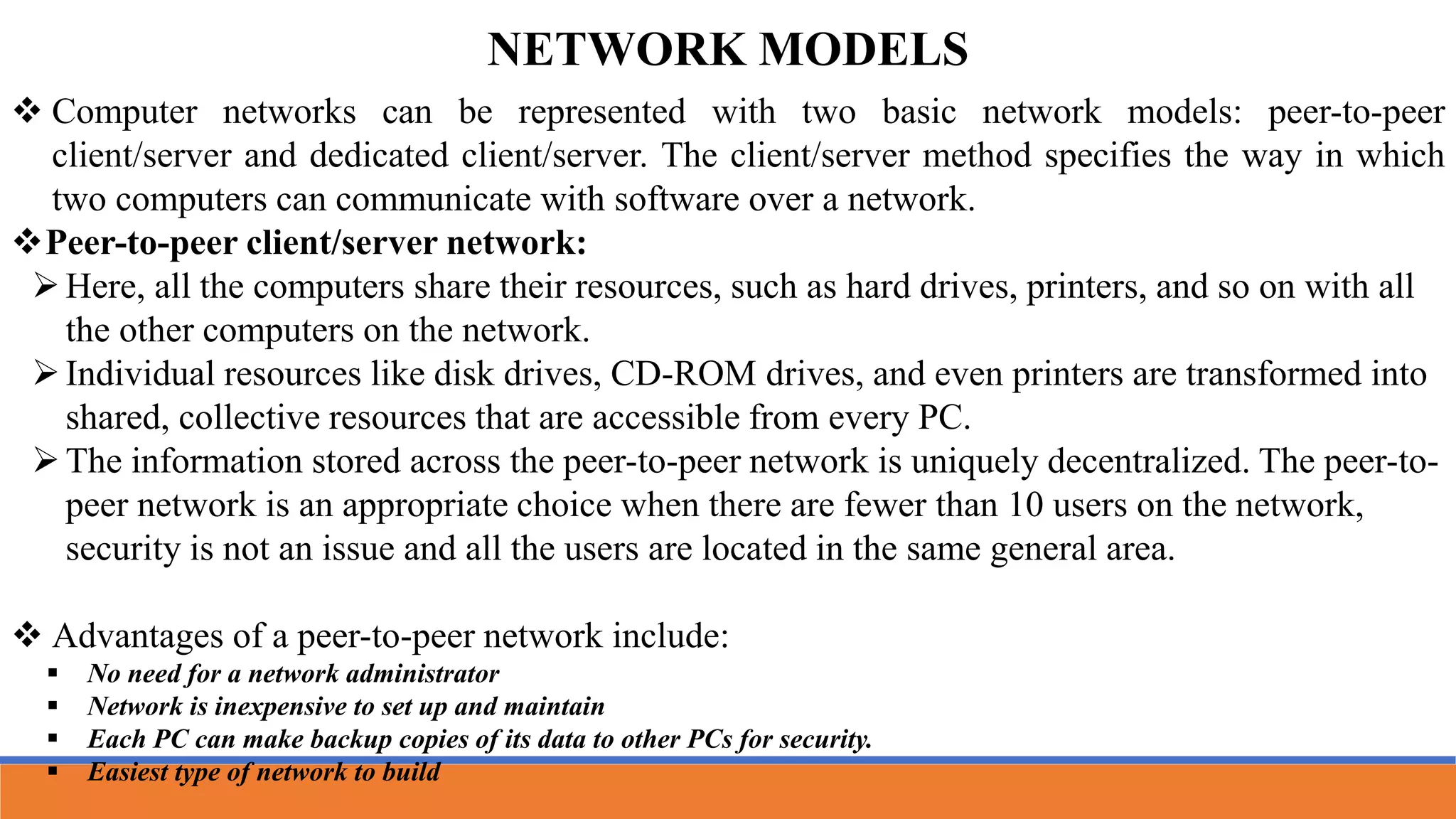 NETWORK MODELS
 Computer networks can be represented with two basic network models: peer-to-peer
client/server and dedicated client/server. The client/server method specifies the way in which
two computers can communicate with software over a network.
Peer-to-peer client/server network:
Here, all the computers share their resources, such as hard drives, printers, and so on with all
the other computers on the network.
Individual resources like disk drives, CD-ROM drives, and even printers are transformed into
shared, collective resources that are accessible from every PC.
The information stored across the peer-to-peer network is uniquely decentralized. The peer-to-
peer network is an appropriate choice when there are fewer than 10 users on the network,
security is not an issue and all the users are located in the same general area.
 Advantages of a peer-to-peer network include:
 No need for a network administrator
 Network is inexpensive to set up and maintain
 Each PC can make backup copies of its data to other PCs for security.
 Easiest type of network to build
 