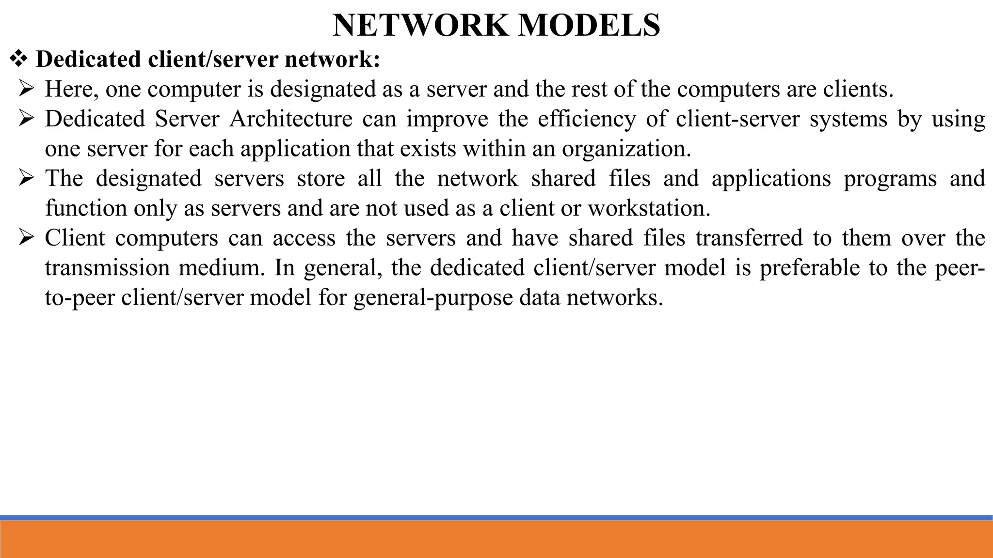  Dedicated client/server network:
 Here, one computer is designated as a server and the rest of the computers are clients.
 Dedicated Server Architecture can improve the efficiency of client-server systems by using
one server for each application that exists within an organization.
 The designated servers store all the network shared files and applications programs and
function only as servers and are not used as a client or workstation.
 Client computers can access the servers and have shared files transferred to them over the
transmission medium. In general, the dedicated client/server model is preferable to the peer-
to-peer client/server model for general-purpose data networks.
NETWORK MODELS
 
