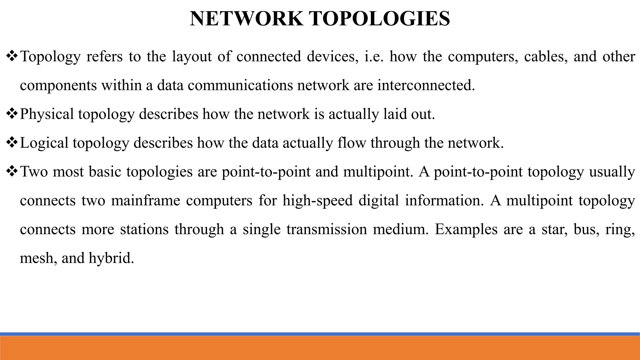 NETWORK TOPOLOGIES
Topology refers to the layout of connected devices, i.e. how the computers, cables, and other
components within a data communications network are interconnected.
Physical topology describes how the network is actually laid out.
Logical topology describes how the data actually flow through the network.
Two most basic topologies are point-to-point and multipoint. A point-to-point topology usually
connects two mainframe computers for high-speed digital information. A multipoint topology
connects more stations through a single transmission medium. Examples are a star, bus, ring,
mesh, and hybrid.
 