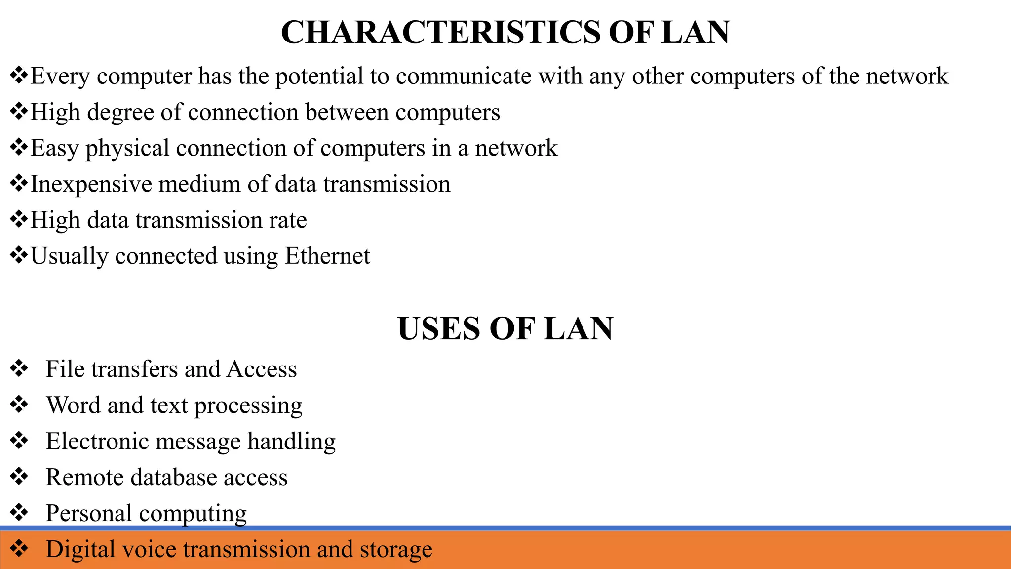 CHARACTERISTICS OF LAN
Every computer has the potential to communicate with any other computers of the network
High degree of connection between computers
Easy physical connection of computers in a network
Inexpensive medium of data transmission
High data transmission rate
Usually connected using Ethernet
USES OF LAN
 File transfers and Access
 Word and text processing
 Electronic message handling
 Remote database access
 Personal computing
 Digital voice transmission and storage
 