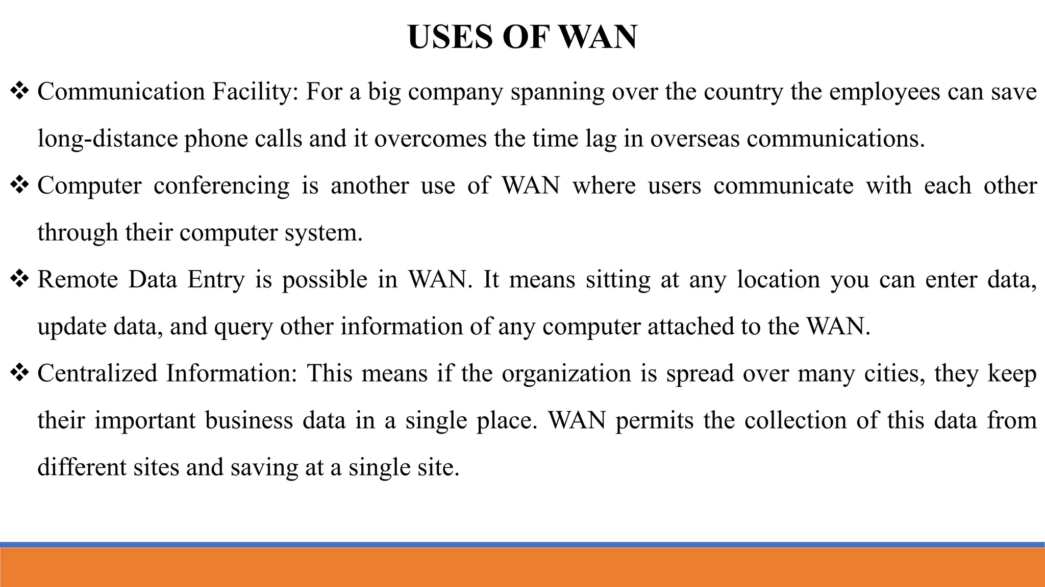 USES OF WAN
 Communication Facility: For a big company spanning over the country the employees can save
long-distance phone calls and it overcomes the time lag in overseas communications.
 Computer conferencing is another use of WAN where users communicate with each other
through their computer system.
 Remote Data Entry is possible in WAN. It means sitting at any location you can enter data,
update data, and query other information of any computer attached to the WAN.
 Centralized Information: This means if the organization is spread over many cities, they keep
their important business data in a single place. WAN permits the collection of this data from
different sites and saving at a single site.
 