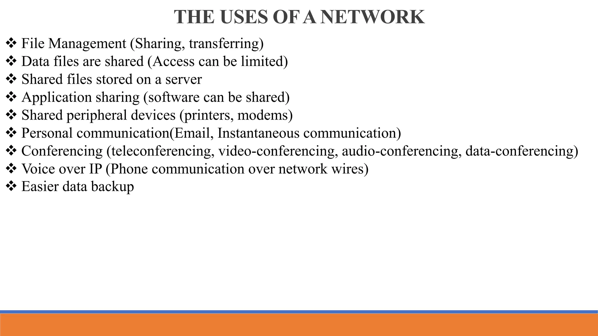 THE USES OFA NETWORK
 File Management (Sharing, transferring)
 Data files are shared (Access can be limited)
 Shared files stored on a server
 Application sharing (software can be shared)
 Shared peripheral devices (printers, modems)
 Personal communication(Email, Instantaneous communication)
 Conferencing (teleconferencing, video-conferencing, audio-conferencing, data-conferencing)
 Voice over IP (Phone communication over network wires)
 Easier data backup
 