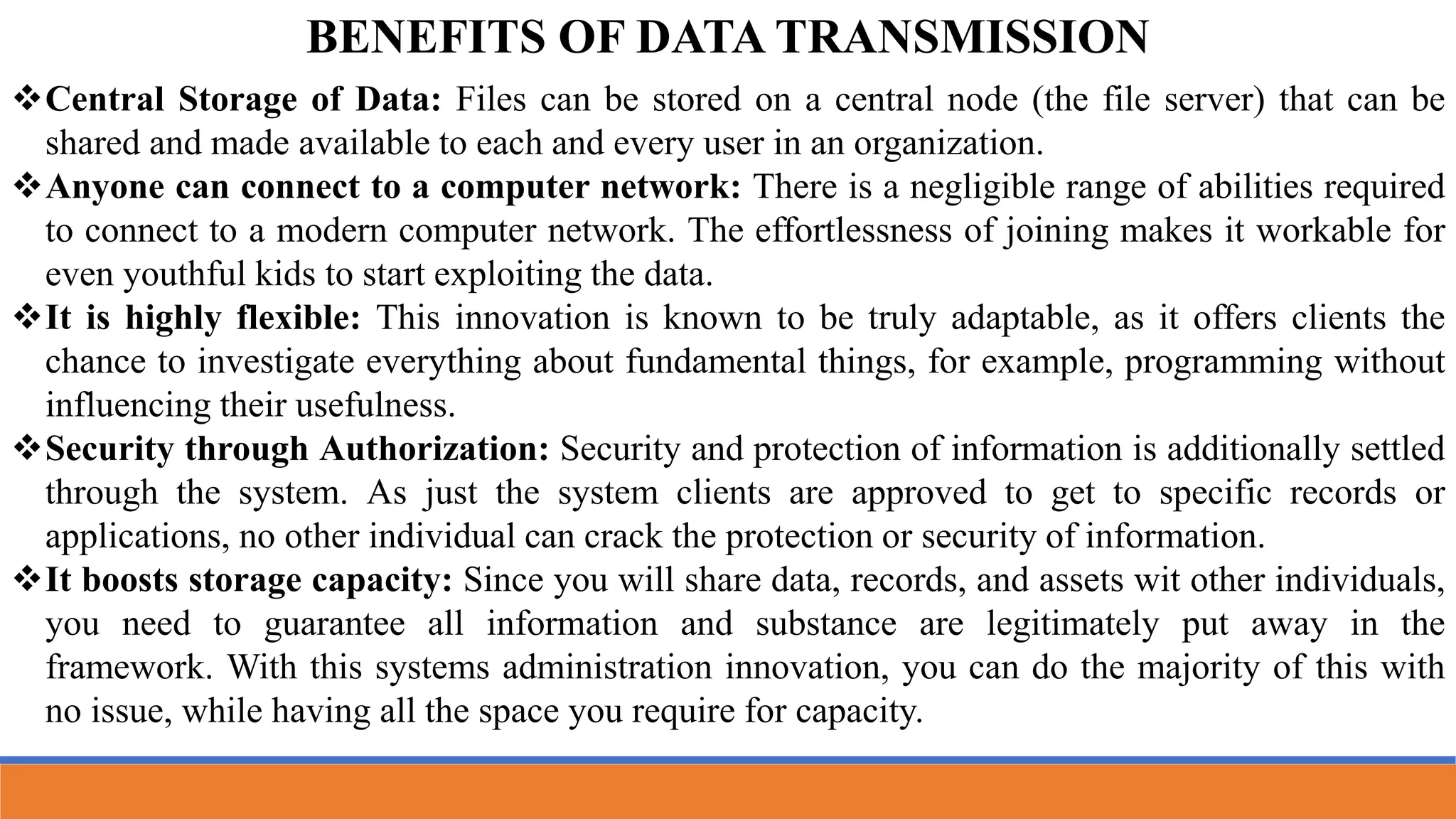 BENEFITS OF DATA TRANSMISSION
Central Storage of Data: Files can be stored on a central node (the file server) that can be
shared and made available to each and every user in an organization.
Anyone can connect to a computer network: There is a negligible range of abilities required
to connect to a modern computer network. The effortlessness of joining makes it workable for
even youthful kids to start exploiting the data.
It is highly flexible: This innovation is known to be truly adaptable, as it offers clients the
chance to investigate everything about fundamental things, for example, programming without
influencing their usefulness.
Security through Authorization: Security and protection of information is additionally settled
through the system. As just the system clients are approved to get to specific records or
applications, no other individual can crack the protection or security of information.
It boosts storage capacity: Since you will share data, records, and assets wit other individuals,
you need to guarantee all information and substance are legitimately put away in the
framework. With this systems administration innovation, you can do the majority of this with
no issue, while having all the space you require for capacity.
 