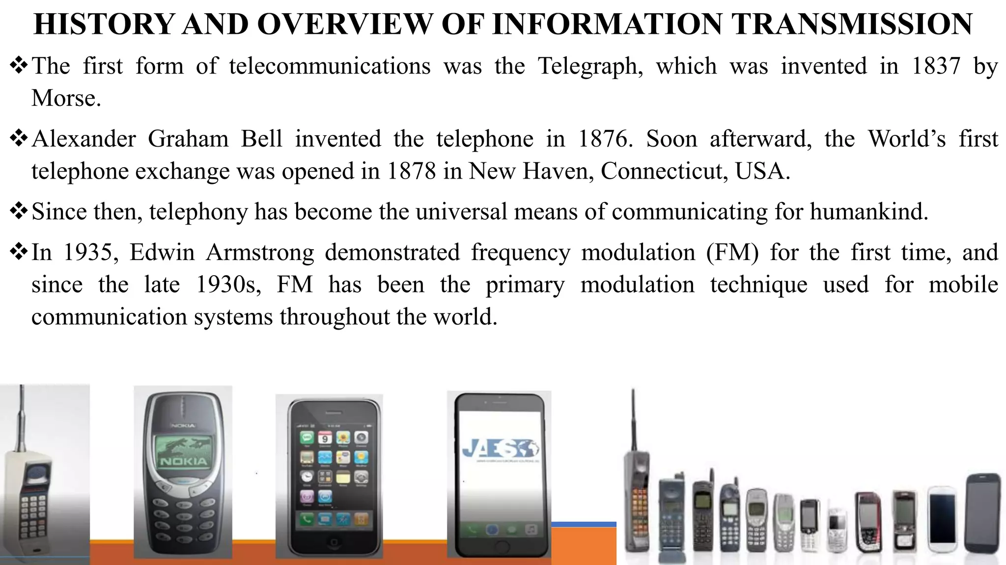 The first form of telecommunications was the Telegraph, which was invented in 1837 by
Morse.
Alexander Graham Bell invented the telephone in 1876. Soon afterward, the World’s first
telephone exchange was opened in 1878 in New Haven, Connecticut, USA.
Since then, telephony has become the universal means of communicating for humankind.
In 1935, Edwin Armstrong demonstrated frequency modulation (FM) for the first time, and
since the late 1930s, FM has been the primary modulation technique used for mobile
communication systems throughout the world.
HISTORY AND OVERVIEW OF INFORMATION TRANSMISSION
 