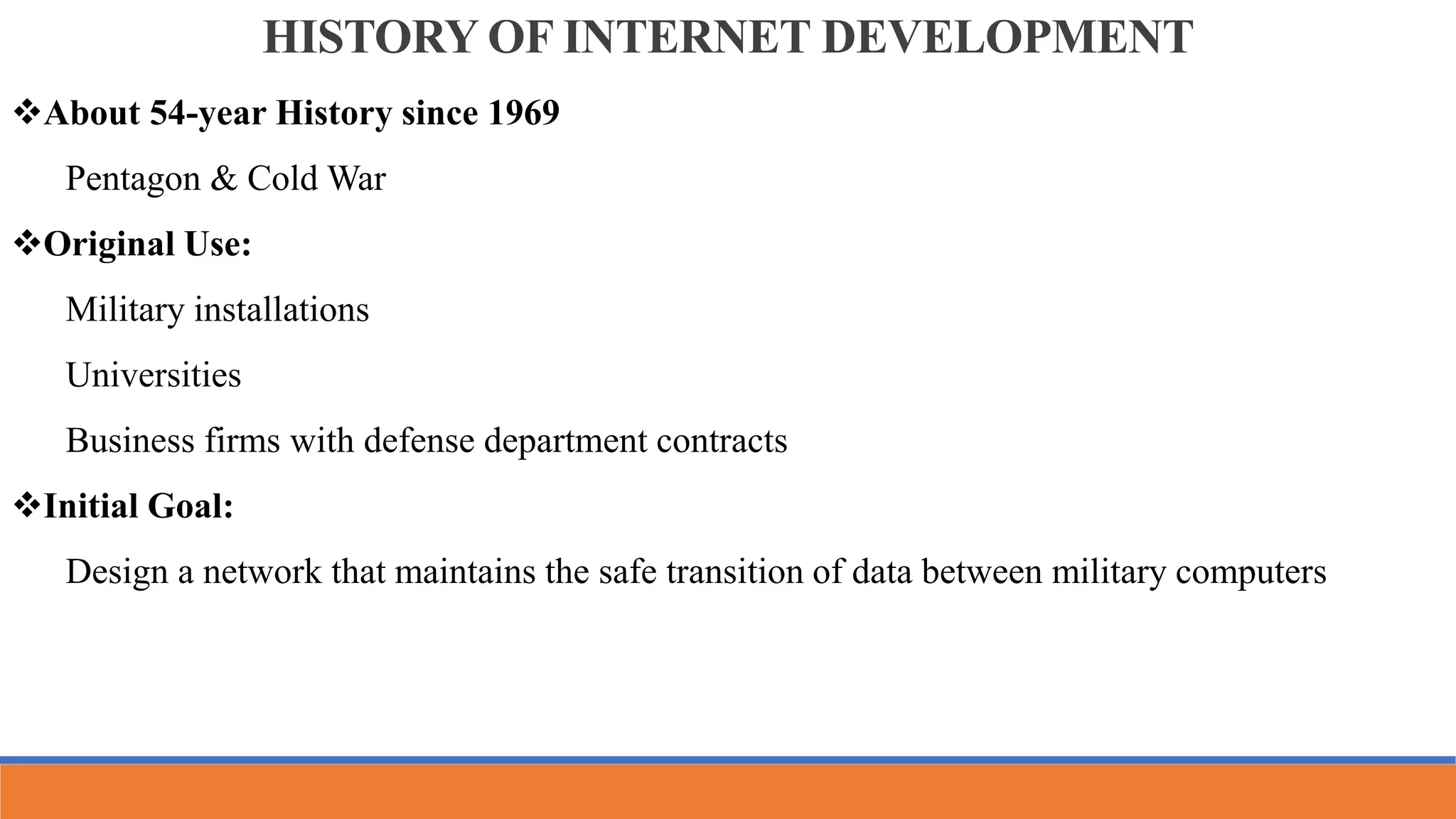 HISTORY OF INTERNET DEVELOPMENT
About 54-year History since 1969
Pentagon & Cold War
Original Use:
Military installations
Universities
Business firms with defense department contracts
Initial Goal:
Design a network that maintains the safe transition of data between military computers
 