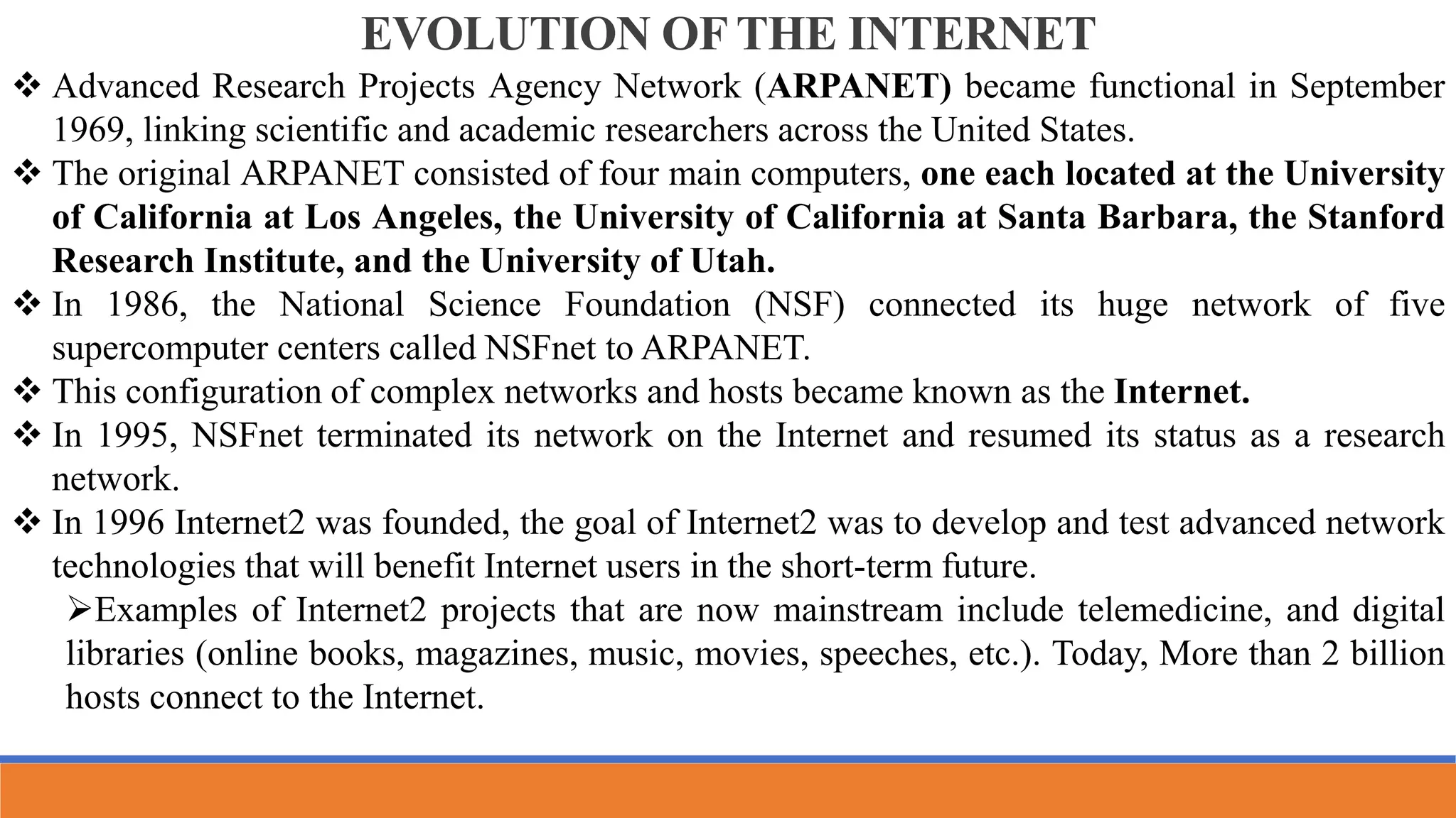 EVOLUTION OF THE INTERNET
 Advanced Research Projects Agency Network (ARPANET) became functional in September
1969, linking scientific and academic researchers across the United States.
 The original ARPANET consisted of four main computers, one each located at the University
of California at Los Angeles, the University of California at Santa Barbara, the Stanford
Research Institute, and the University of Utah.
 In 1986, the National Science Foundation (NSF) connected its huge network of five
supercomputer centers called NSFnet to ARPANET.
 This configuration of complex networks and hosts became known as the Internet.
 In 1995, NSFnet terminated its network on the Internet and resumed its status as a research
network.
 In 1996 Internet2 was founded, the goal of Internet2 was to develop and test advanced network
technologies that will benefit Internet users in the short-term future.
Examples of Internet2 projects that are now mainstream include telemedicine, and digital
libraries (online books, magazines, music, movies, speeches, etc.). Today, More than 2 billion
hosts connect to the Internet.
 