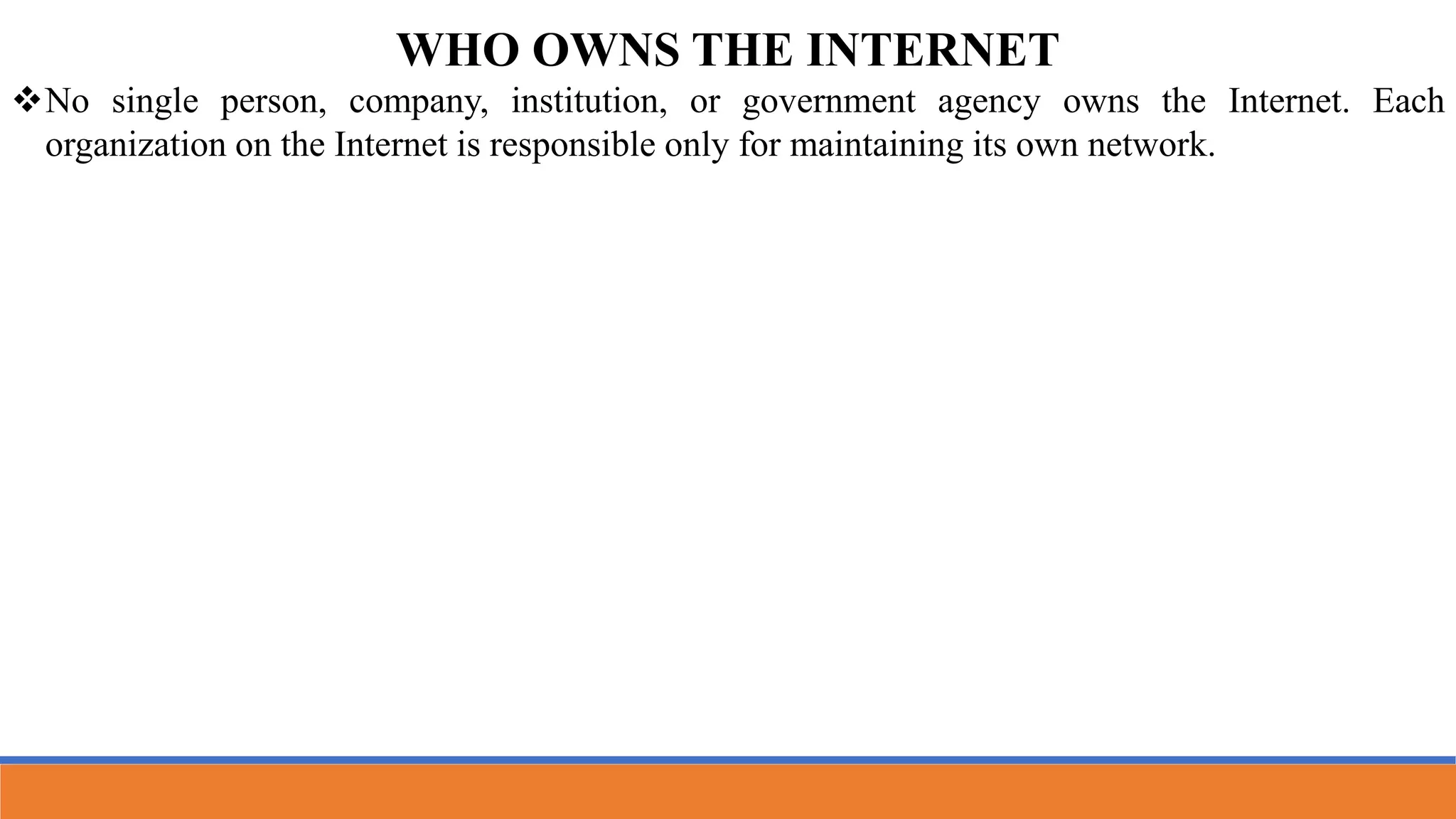 WHO OWNS THE INTERNET
No single person, company, institution, or government agency owns the Internet. Each
organization on the Internet is responsible only for maintaining its own network.
 