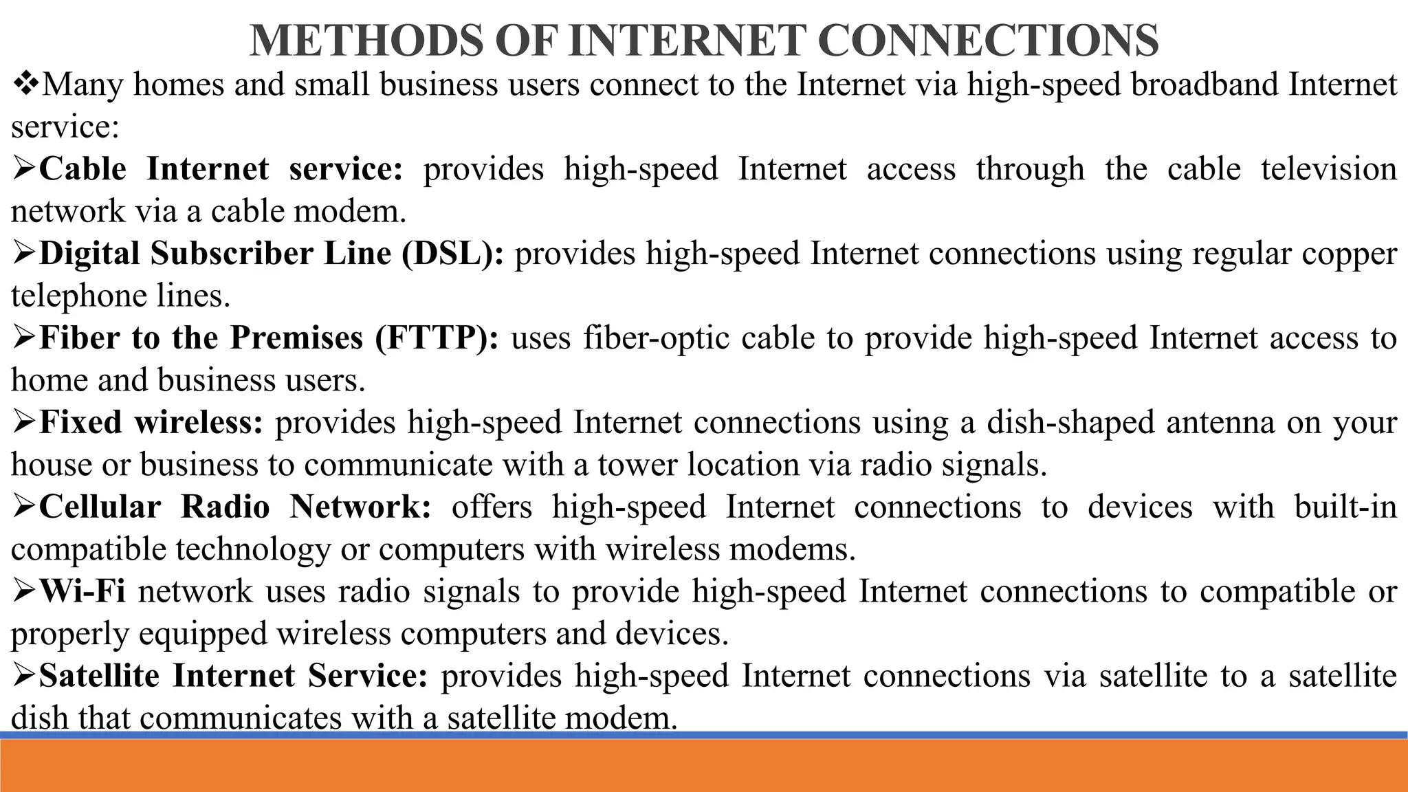 METHODS OF INTERNET CONNECTIONS
Many homes and small business users connect to the Internet via high-speed broadband Internet
service:
Cable Internet service: provides high-speed Internet access through the cable television
network via a cable modem.
Digital Subscriber Line (DSL): provides high-speed Internet connections using regular copper
telephone lines.
Fiber to the Premises (FTTP): uses fiber-optic cable to provide high-speed Internet access to
home and business users.
Fixed wireless: provides high-speed Internet connections using a dish-shaped antenna on your
house or business to communicate with a tower location via radio signals.
Cellular Radio Network: offers high-speed Internet connections to devices with built-in
compatible technology or computers with wireless modems.
Wi-Fi network uses radio signals to provide high-speed Internet connections to compatible or
properly equipped wireless computers and devices.
Satellite Internet Service: provides high-speed Internet connections via satellite to a satellite
dish that communicates with a satellite modem.
 