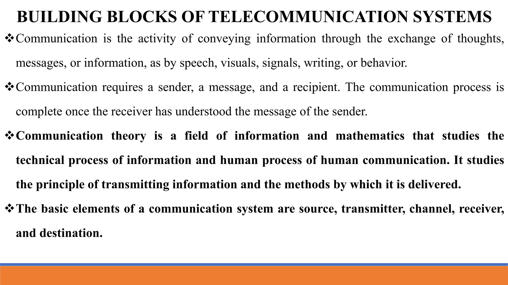 BUILDING BLOCKS OF TELECOMMUNICATION SYSTEMS
Communication is the activity of conveying information through the exchange of thoughts,
messages, or information, as by speech, visuals, signals, writing, or behavior.
Communication requires a sender, a message, and a recipient. The communication process is
complete once the receiver has understood the message of the sender.
Communication theory is a field of information and mathematics that studies the
technical process of information and human process of human communication. It studies
the principle of transmitting information and the methods by which it is delivered.
The basic elements of a communication system are source, transmitter, channel, receiver,
and destination.
 