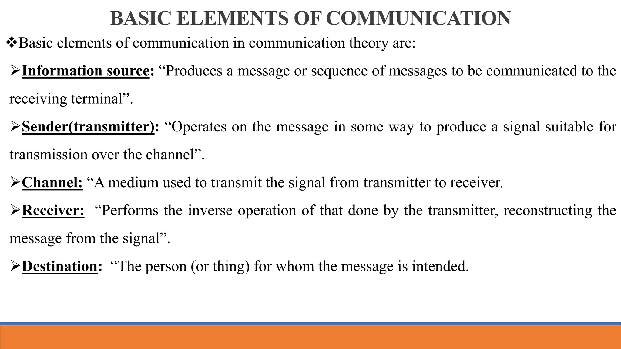 BASIC ELEMENTS OF COMMUNICATION
Basic elements of communication in communication theory are:
Information source: “Produces a message or sequence of messages to be communicated to the
receiving terminal”.
Sender(transmitter): “Operates on the message in some way to produce a signal suitable for
transmission over the channel”.
Channel: “A medium used to transmit the signal from transmitter to receiver.
Receiver: “Performs the inverse operation of that done by the transmitter, reconstructing the
message from the signal”.
Destination: “The person (or thing) for whom the message is intended.
 