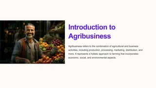 Introduction to
Agribusiness
Agribusiness refers to the combination of agricultural and business
activities, including production, processing, marketing, distribution, and
more. It represents a holistic approach to farming that incorporates
economic, social, and environmental aspects.
 