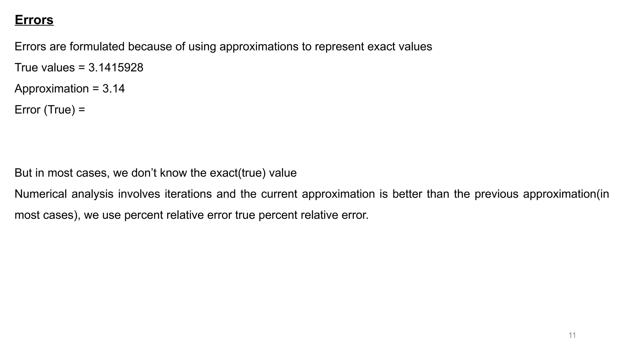11 Errors Errors are formulated because of using approximations to represent exact values True values = 3.1415928 Approximation = 3.14 Error (True) = But in most cases, we don’t know the exact(true) value Numerical analysis involves iterations and the current approximation is better than the previous approximation(in most cases), we use percent relative error true percent relative error. 