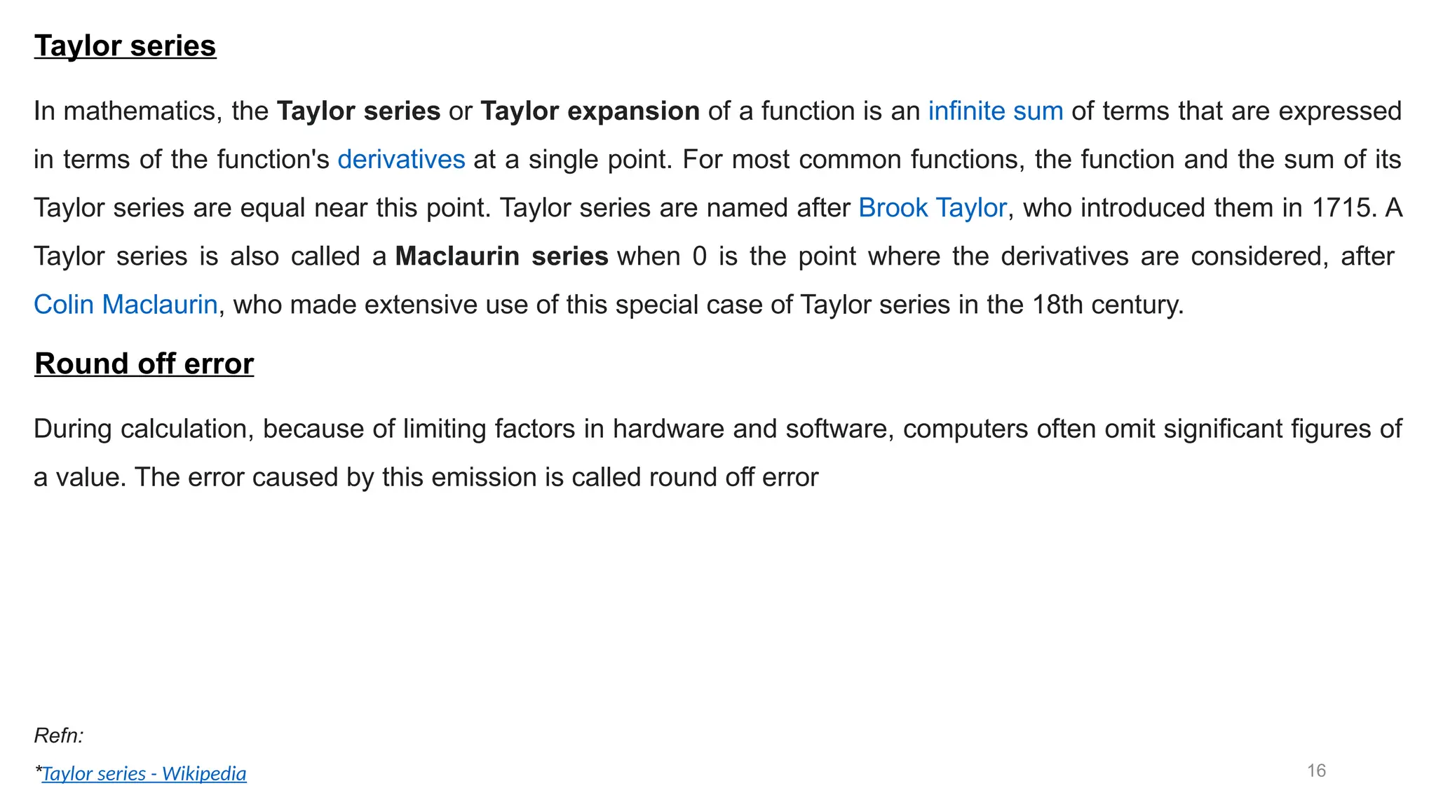 16 Taylor series In mathematics, the Taylor series or Taylor expansion of a function is an infinite sum of terms that are expressed in terms of the function's derivatives at a single point. For most common functions, the function and the sum of its Taylor series are equal near this point. Taylor series are named after Brook Taylor, who introduced them in 1715. A Taylor series is also called a Maclaurin series when 0 is the point where the derivatives are considered, after Colin Maclaurin, who made extensive use of this special case of Taylor series in the 18th century. Refn: *Taylor series - Wikipedia Round off error During calculation, because of limiting factors in hardware and software, computers often omit significant figures of a value. The error caused by this emission is called round off error 