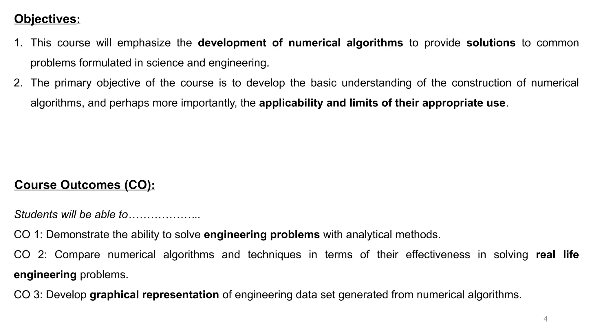 4 1. This course will emphasize the development of numerical algorithms to provide solutions to common problems formulated in science and engineering. 2. The primary objective of the course is to develop the basic understanding of the construction of numerical algorithms, and perhaps more importantly, the applicability and limits of their appropriate use. Objectives: Students will be able to……………….. CO 1: Demonstrate the ability to solve engineering problems with analytical methods. CO 2: Compare numerical algorithms and techniques in terms of their effectiveness in solving real life engineering problems. CO 3: Develop graphical representation of engineering data set generated from numerical algorithms. Course Outcomes (CO): 