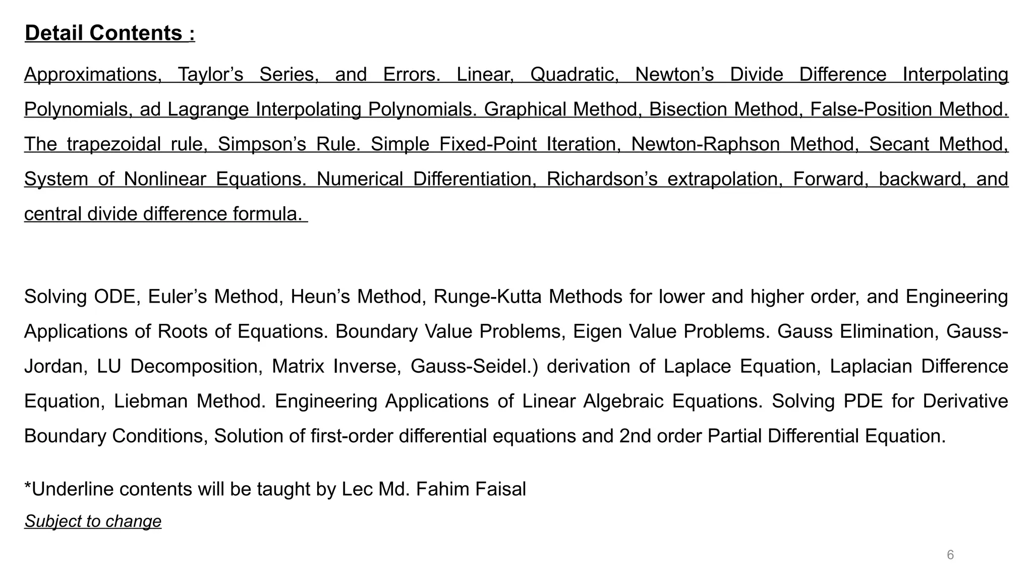 6 Approximations, Taylor’s Series, and Errors. Linear, Quadratic, Newton’s Divide Difference Interpolating Polynomials, ad Lagrange Interpolating Polynomials. Graphical Method, Bisection Method, False-Position Method. The trapezoidal rule, Simpson’s Rule. Simple Fixed-Point Iteration, Newton-Raphson Method, Secant Method, System of Nonlinear Equations. Numerical Differentiation, Richardson’s extrapolation, Forward, backward, and central divide difference formula. Solving ODE, Euler’s Method, Heun’s Method, Runge-Kutta Methods for lower and higher order, and Engineering Applications of Roots of Equations. Boundary Value Problems, Eigen Value Problems. Gauss Elimination, Gauss- Jordan, LU Decomposition, Matrix Inverse, Gauss-Seidel.) derivation of Laplace Equation, Laplacian Difference Equation, Liebman Method. Engineering Applications of Linear Algebraic Equations. Solving PDE for Derivative Boundary Conditions, Solution of first-order differential equations and 2nd order Partial Differential Equation. Detail Contents : *Underline contents will be taught by Lec Md. Fahim Faisal Subject to change 