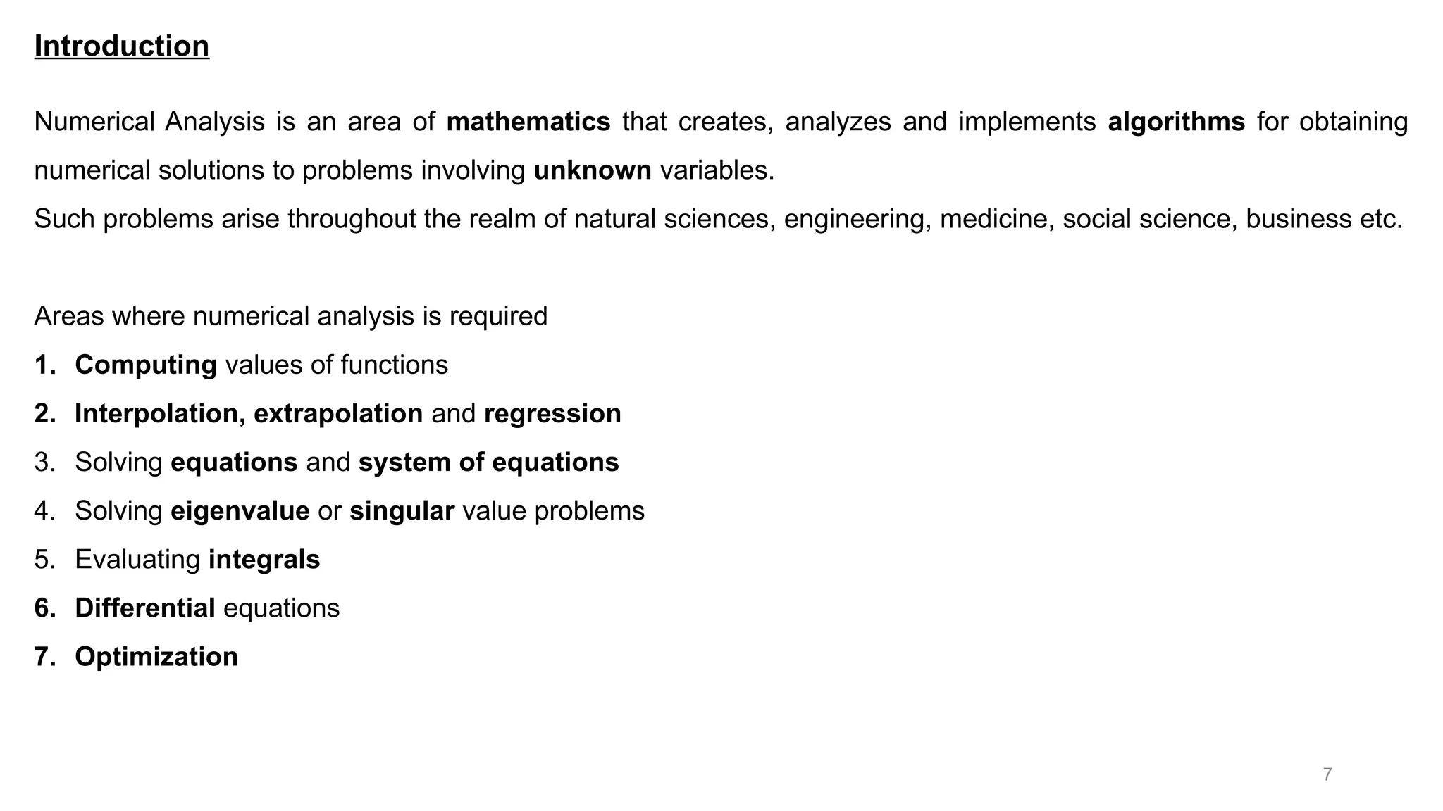 7 Introduction Numerical Analysis is an area of mathematics that creates, analyzes and implements algorithms for obtaining numerical solutions to problems involving unknown variables. Such problems arise throughout the realm of natural sciences, engineering, medicine, social science, business etc. Areas where numerical analysis is required 1. Computing values of functions 2. Interpolation, extrapolation and regression 3. Solving equations and system of equations 4. Solving eigenvalue or singular value problems 5. Evaluating integrals 6. Differential equations 7. Optimization 